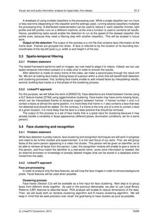 Visual, text and audio information analysis for hypervideo, ﬁrst release D1.2
A drawback of using multiple classiﬁers is the processing cost. While a single classiﬁer can run more
or less real-time (depending on the classiﬁer and the settings used), running several classiﬁers multiplies
the processing time. A distributed implementation can be used to reduce it: each classiﬁer (frontal, right
proﬁle and left proﬁle) runs on a different machine; at the end a function is used to combine all results.
Hence, parallelizing tasks would enable the detection to run at the speed of the slowest classiﬁer (the
proﬁle ones, because they need a ﬁltering step with another classiﬁer). This will be studied in future
work.
Output of the detection The output of the process is a xml ﬁle that contains face information at the
frame level. Frames are grouped into shots. A face is referred to by the location of its bounding box:
coordinates of the top-left pixel (x,y), width w and height h of the box.
3.3 Spatio-temporal ﬁltering
3.3.1 Problem statement
The tested framework performs well on images, we now need to adapt it to videos. Indeed, we can use
spatio-temporal information present in a video shot in order to smooth the results.
After detection is made on every frame of the video, we make a second pass through the result xml
ﬁle. We aim at making face tracks (linking faces of a person within a shot) that will beneﬁt both detection
and clustering processes: ﬁrst, building face tracks enable to add missed faces by interpolating results;
second, building face tracks is a ﬁrst phase of the clustering process.
3.3.2 LinkedTV approach
For this purpose, we will follow the work of [KMSZ10]. Face detections are linked between frames using
a KLT feature tracker [ST94] using agglomerative clustering. Face tracks may have some missing faces,
which can be interpolated thanks to temporal support between frames: if frames number n and n+2
contain a faces at almost the same position, it is more likely that frame n+1 also contains a face that was
not detected and should be added. On the contrary, if a frame is the only one of a shot to contain a face
at a given location, it is more likely that the face is a false positive that should be removed.
The output of this process is a set of face tracks that is a great input for clustering because it may
already handle a variability in faces appearance (different poses, illumination conditions, etc for a same
person).
3.4 Face clustering and recognition
3.4.1 Problem statement
While face detection is pretty mature, face clustering and recognition techniques are still work in progress
and need to be further studied and experimented. It is the next focus of our work. First, we will group
faces of the same person appearing in a video into cluster. This person will be given an identiﬁer, so to
be able to retrieve all faces from this person. Later, the recognition module will enable to give a name to
this person, and thus match the identiﬁer to a real-world name: some extra information is needed, like
an external annotator or knowledge of already labeled images (that can be stored in a database and/or
mined from the web).
3.4.2 LinkedTV approach
Face pre-processing
In order to analyze only the face features, we will crop the face images in order to remove background
pixels. Facial features will be used when possible.
Clustering process
Face tracks (Section 3.3) will be available as a ﬁrst input for face clustering. Next step is to group
faces from different shots together. As said in the previous deliverable, we plan to use Local Binary
Patterns (LBP) features to describe faces. PCA analysis will enable to reduce dimensions of the data.
Then, we will study both an iterative clustering algorithm and K-means clustering algorithm. We will
keep in mind that we seek precision over recall, the goal being to have clusters as pure as possible.
c LinkedTV Consortium, 2013 19/64
 