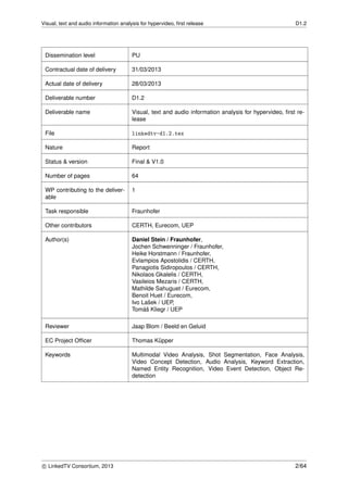 Visual, text and audio information analysis for hypervideo, ﬁrst release D1.2
Dissemination level PU
Contractual date of delivery 31/03/2013
Actual date of delivery 28/03/2013
Deliverable number D1.2
Deliverable name Visual, text and audio information analysis for hypervideo, ﬁrst re-
lease
File linkedtv-d1.2.tex
Nature Report
Status & version Final & V1.0
Number of pages 64
WP contributing to the deliver-
able
1
Task responsible Fraunhofer
Other contributors CERTH, Eurecom, UEP
Author(s) Daniel Stein / Fraunhofer,
Jochen Schwenninger / Fraunhofer,
Heike Horstmann / Fraunhofer,
Evlampios Apostolidis / CERTH,
Panagiotis Sidiropoulos / CERTH,
Nikolaos Gkalelis / CERTH,
Vasileios Mezaris / CERTH,
Mathilde Sahuguet / Eurecom,
Benoit Huet / Eurecom,
Ivo Laˇsek / UEP,
Tom´aˇs Kliegr / UEP
Reviewer Jaap Blom / Beeld en Geluid
EC Project Ofﬁcer Thomas K¨upper
Keywords Multimodal Video Analysis, Shot Segmentation, Face Analysis,
Video Concept Detection, Audio Analysis, Keyword Extraction,
Named Entity Recognition, Video Event Detection, Object Re-
detection
c LinkedTV Consortium, 2013 2/64
 