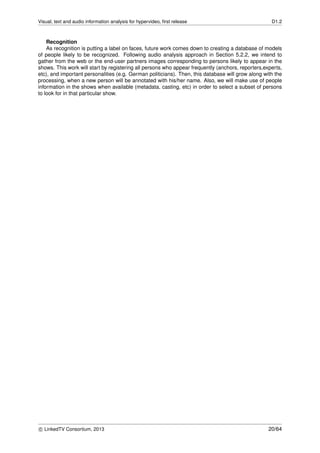 Visual, text and audio information analysis for hypervideo, ﬁrst release D1.2
Recognition
As recognition is putting a label on faces, future work comes down to creating a database of models
of people likely to be recognized. Following audio analysis approach in Section 5.2.2, we intend to
gather from the web or the end-user partners images corresponding to persons likely to appear in the
shows. This work will start by registering all persons who appear frequently (anchors, reporters,experts,
etc), and important personalities (e.g. German politicians). Then, this database will grow along with the
processing, when a new person will be annotated with his/her name. Also, we will make use of people
information in the shows when available (metadata, casting, etc) in order to select a subset of persons
to look for in that particular show.
c LinkedTV Consortium, 2013 20/64
 