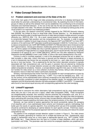 Visual, text and audio information analysis for hypervideo, ﬁrst release D1.2
4 Video Concept Detection
4.1 Problem statement and overview of the State of the Art
One of the main goals of the image and video processing community is to develop techniques that
would allow the automatic understanding of unconstrained video. By exploiting this kind of information,
groups of videos as well as links between them can be established, thus contributing to the envisioned
interactive and interlinked television. In the root of this task lies the fast and accurate detection of the
concepts depicted in the video. The efﬁcient and effective detection of concepts by looking purely at the
visual content is an important and challenging problem.
In the last years, the research community, partially triggered by the TRECVID Semantic Indexing
task [SOK09], has shifted its focus on large-scale video concept detection, i.e. the development of
systems that would be able to handle large amounts of video data and detect multiple semantic concepts
efﬁciently (e.g. [WPZ12], [SSL+11]). As a result, several powerful techniques have emerged, aiming
to compromise between high precision and low computational cost. For example, in order to exploit
color information in addition to local image structure, the Opponent-SIFT and RGB-SIFT (or Color-SIFT)
variations of the well-known SIFT descriptor [Low04] were proposed in [SGS10]. Furthermore, in order
to reduce computational cost, SURF [BETVG08] and DAISY [TLF08] descriptors were introduced as fast
SIFT approximations; interest point detection (traditionally performed with the help of corner detectors,
e.g. the Harris-Laplace one [HS88]) was fully or partially replaced in many schemes by dense sampling
(i.e. the sampling of image patches on a regular dense grid); and chi-square kernels, that were originally
considered to be optimal for use in SVMs [ZMLS07a], [JNY07] are now often replaced by Histogram
Intersection kernels [MBM08] or even Linear SVMs, to name a few recent developments in this area.
Contrary to what is intuitively expected, in most of the developed schemes that aim to detect mul-
tiple concepts in video data, motion information is ignored and the detection is based exclusively on
a set of characteristic key-frames that are extracted at shot level (i.e. each video shot is represented
by one or more key-frames). This is explained by the fact that motion descriptor extraction is typically
associated with high computational cost, and the gains in precision that are attained by introducing
motion descriptors in the concept detection process are often disproportionally low, compared to the
added computational complexity. However, a concept detection algorithm that uses no motion informa-
tion handles the video stream as a mere collection of photos (key-frames), failing to take advantage of
the dynamic nature of video that makes it particularly expressive.
Similarly, most techniques that involve more than one classiﬁer for each concept perform a fusion by
linear combination of the probability values (e.g. in [NRT+11]) or even by averaging (e.g. [SSL+11]).
On the contrary, all the sophisticated fusion schemes introduced so far have failed to improve the clas-
siﬁcation accuracy, compared to a plain averaging of the classiﬁer results. For example, both the linear
regression and the dimensionality reduction that were proposed in [HRBO11] and [DPG+11] respectively
were found to have almost equal accuracy with corresponding approaches that used averaging.
4.2 LinkedTV approach
We have tried to overcome the motion descriptors high-computational cost by using spatio-temporal
slices with one axis in time and one in space, called video tomographs [TA94]. These tomographs
are straightforwardly extracted, their extraction requires extremely low computation cost, and, as it is
demonstrated, they can then be analyzed as if they were plain images. We report that video tomographs,
when used along with visual key-frames, enhance video concept detection while being a computationally
efﬁcient solution towards exploiting information about the temporal evolution of the video signal.
Moreover, we have started to explore approaches that would successfully replace the averaging
of all classiﬁers with a more sophisticated fusion scheme and introduced a generic methodology that
builds upon the results of a genetic algorithm, thus controlling which sub-set of the available classiﬁers
should be combined for developing an optimal detector for each speciﬁc concept. Preliminary experi-
mental results manifest that the proposed approach both enhances the accuracy and reduce the overall
computational cost.
The pipeline of the employed concept detection system is shown in Figure 8. The video stream
is initially sampled, generating for instance one or multiple key-frames per shot. Subsequently, each
sample is represented using one or more types of appropriate features (e.g. SIFT [Low04], SURF
[BETVG08], etc.). These features form the input to a number of base classiﬁers, which use vector
quantization and SVMs. The parameter sets that control the employed classiﬁers are predeﬁned (i.e.
c LinkedTV Consortium, 2013 21/64
 