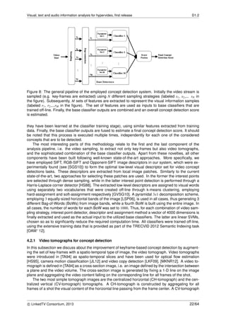 Visual, text and audio information analysis for hypervideo, ﬁrst release D1.2
Figure 8: The general pipeline of the employed concept detection system. Initially the video stream is
sampled (e.g. key-frames are extracted) using N different sampling strategies (labeled s1, s2,... sN in
the ﬁgure). Subsequently, M sets of features are extracted to represent the visual information samples
(labeled r1, r2,...rM in the ﬁgure). The set of features are used as inputs to base classiﬁers that are
trained off-line. Finally, the base classiﬁer outputs are combined and an overall concept detection score
is estimated.
they have been learned at the classiﬁer training stage), using similar features extracted from training
data. Finally, the base classiﬁer outputs are fused to estimate a ﬁnal concept detection score. It should
be noted that this process is executed multiple times, independently for each one of the considered
concepts that are to be detected.
The most interesting parts of this methodology relate to the ﬁrst and the last component of the
analysis pipeline, i.e. the video sampling, to extract not only key-frames but also video tomographs,
and the sophisticated combination of the base classiﬁer outputs. Apart from these novelties, all other
components have been built following well-known state-of-the-art approaches. More speciﬁcally, we
have employed SIFT, RGB-SIFT and Opponent-SIFT image descriptors in our system, which were ex-
perimentally found (see [SGS10]) to form the optimal low-level visual descriptor set for video concept
detections tasks. These descriptors are extracted from local image patches. Similarly to the current
state-of-the-art, two approaches for selecting these patches are used. In the former the interest points
are selected through dense sampling, while in the latter interest point detection is performed through a
Harris-Laplace corner detector [HS88]. The extracted low-level descriptors are assigned to visual words
using separately two vocabularies that were created off-line through k-means clustering, employing
hard-assignment and soft-assignment respectively [GVSG10]. A pyramidal 3x1 decomposition scheme,
employing 3 equally-sized horizontal bands of the image [LSP06], is used in all cases, thus generating 3
different Bag-of-Words (BoWs) from image bands, while a fourth BoW is built using the entire image. In
all cases, the number of words for each BoW was set to 1000. Thus, for each combination of video sam-
pling strategy, interest point detector, descriptor and assignment method a vector of 4000 dimensions is
ﬁnally extracted and used as the actual input to the utilized base classiﬁers. The latter are linear SVMs,
chosen so as to signiﬁcantly reduce the required computation time. All classiﬁers were trained off-line,
using the extensive training data that is provided as part of the TRECVID 2012 Semantic Indexing task
[OAM+12].
4.2.1 Video tomographs for concept detection
In this subsection we discuss about the improvement of keyframe-based concept detection by augment-
ing the set of key-frames with a spatio-temporal type of image, the video tomograph. Video tomographs
were introduced in [TA94] as spatio-temporal slices and have been used for optical ﬂow estimation
[HS95], camera motion classiﬁcation [JL12] and video copy detection [LKF09], [MKNR12]. A video to-
mograph is deﬁned in [TA94] as a cross-section image, i.e. an image deﬁned by the intersection between
a plane and the video volume. The cross-section image is generated by ﬁxing a 1-D line on the image
plane and aggregating the video content falling on the corresponding line for all frames of the shot.
The two most simple tomograph images are the centralized horizontal (CH-tomograph) and the cen-
tralized vertical (CV-tomograph) tomographs. A CH-tomograph is constructed by aggregating for all
frames of a shot the visual content of the horizontal line passing from the frame center. A CV-tomograph
c LinkedTV Consortium, 2013 22/64
 