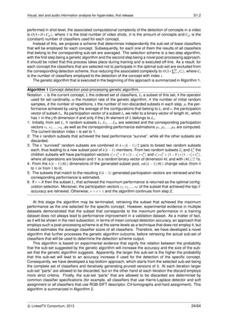 Visual, text and audio information analysis for hypervideo, ﬁrst release D1.2
performed in shot level, the associated computational complexity of the detection of concepts in a video
is O(S ∗ D ∗Cgl), where S is the total number of video shots, D is the amount of concepts and Cgl is the
(constant) number of classiﬁers used for each concept.
Instead of this, we propose a scheme that determines independently the sub-set of base classiﬁers
that will be employed for each concept. Subsequently, for each one of them the results of all classiﬁers
that belong to the corresponding sub-set are averaged. The selection scheme is a two-step algorithm,
with the ﬁrst step being a genetic algorithm and the second step being a novel post-processing approach.
It should be noted that this process takes place during training and is executed off-line. As a result, for
each concept the classiﬁers that are selected not to participate in the optimal sub-set are excluded from
the corresponding detection scheme, thus reducing the associated complexity to O(S∗∑D
i=1 Ci), where Ci
is the number of classiﬁers employed to the detection of the concept with index i.
The genetic algorithm that is executed in the beginning of this approach is summarized in Algorithm 1.
Algorithm 1 Concept detection post-processing genetic algorithm.
Notation: c is the current concept, L the ordered set of classiﬁers, Li a subset of this set, # the operator
used for set cardinality, m the mutation rate of the genetic algorithm, N the number of initial random
samples, R the number of repetitions, k the number of non-discarded subsets in each step, pi the per-
formance achieved by using the average of the conﬁgurations that belong to Li and vi the participation
vector of subset Li. As participation vector of a subset Li we refer to a binary vector of length #L, which
has 1 in the j-th dimension if and only if the j-th element of L belongs to Li.
1: Initially, from set L, N random subsets L1,L2,...,LN are selected and the corresponding participation
vectors v1,v2,...,vN, as well as the corresponding performance estimations p1, p2,..., pN are computed.
The current iteration index r is set to 1.
2: The k random subsets that achieved the best performance “survive”, while all the other subsets are
discarded.
3: The k “survived” random subsets are combined in k ∗ (k − 1)/2 pairs to breed two random subsets
each, thus leading to a new subset pool of k(k−1) members. From two random subsets Li and Li the
children subsets will have participation vectors vi ∗vi +Y ∗(1−vi ∗vi ) and vi ∗vi +(1−Y)∗(1−vi ∗vi ),
where all operations are boolean and Y is a random binary vector of dimension #L and with (#L)/2 1s.
4: From the k(k − 1)(#L) dimensions of the generated subset pool, mk(k − 1)(#L) change value (from 0
to 1 or from 1 to 0).
5: The subsets that match to the resulting k(k −1) generated participation vectors are retrieved and the
corresponding performance is estimated.
6: If r = R then the subset Lj that achieved the maximum performance is returned as the optimal conﬁg-
uration selection. Moreover, the participation vectors v1,v2,...,vT of the subset that achieved the top-T
accuracy are retrieved. Otherwise, r = r +1 and the algorithm continues from step 2.
At this stage the algorithm may be terminated, retrieving the subset that achieved the maximum
performance as the one selected for the speciﬁc concept. However, experimental evidence in multiple
datasets demonstrated that the subset that corresponds to the maximum performance in a training
dataset does not always lead to performance improvement in a validation dataset. As a matter of fact,
as it will be shown in the next subsection, in terms of mean concept detection accuracy, an approach that
employs such a post-processing scheme is at the same levels as a technique that does not employ it, but
instead estimates the average classiﬁer score of all classiﬁers. Therefore, we have developed a novel
algorithm that further processes the genetic algorithm outcome, before retrieving the actual sub-set of
classiﬁers that will be used to determine the detection scheme output.
This algorithm is based on experimental evidence that signify the relation between the probability
that the sub-set suggested by the genetic algorithm will increase the accuracy and the size of the sub-
set that the genetic algorithm suggests. Apparently, the larger this sub-set is the higher the probability
that this sub-set will lead to an accuracy increase if used for the detection of the speciﬁc concept.
Consequently, we have developed a top-bottom approach, which starts from the selected sub-set being
the complete set of classiﬁers and iteratively generating pruned versions of it. At each iteration larger
sub-set “parts” are allowed to be discarded, but on the other hand at each iteration the discard employs
more strict criteria. Finally, the sub-set “parts” that are allowed to be discarded are determined by
common classiﬁer speciﬁcations (for example, all classiﬁers that use Harris-Laplace detector and soft
assignment or all classiﬁers that use RGB-SIFT descriptor, CV-tomographs and hard assignment). This
algorithm is summarized in Algorithm 2.
c LinkedTV Consortium, 2013 24/64
 