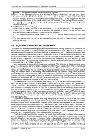 Visual, text and audio information analysis for hypervideo, ﬁrst release D1.2
Algorithm 2 Concept detection post-processing pruning algorithm.
Notation: C is the set of conﬁgurations, T0 is the initial threshold, r the theshold increase ratio, l is the
iteration index, Tl the threshold at iteration l, v1,v2,...,vT the participation vectors of the subset that
achieved the top-T accuracy, d the length of each participation vector, Pi is the i-th partition of C into
non-overlapping subsets, Pij the j-th sub-set of the i-th partition, vij the participation vector of Pij,
Sij = ∑k=T
k=1 (∑ vij ∗ vk)/(T ∗ ∑ vij), Al is the set of active sub-sets at iteration l, Ql is the set of query
sub-sets at iteration l.
0: Initialization: T1 = T0, A1 = /0, Q1 = {C}
1: For all query sub-sets qi, for each Pj, the intersection qij = qi ∩Pj and the score Sij are estimated.
2: If max(Sij) < (Tl ∗ Si) for all Pj, then qi is moved from the query set to the set of active sub-sets, else
all qij except the one with the lower Sij are added to the query set.
3: If Ql = /0 the algotithm pass to step 4, else l = l +1, Tl = r∗Tl−1 and the algorithm continues from step
1.
4: The retrieved sub-set is the one that has participation vector the union of the participation vectors of
all active sub-sets.
4.3 Experimental evaluation and comparisons
To examine the contribution of tomographs towards more accurate concept detection, we conducted an
experimental comparison of a concept detection scheme that employs only 1 key-frame per shot and a
concept detection scheme that additionally employs 1 CH-tomograph and 1 CV-tomograph per shot. We
selected these two simple tomographs for our experiments in order to demonstrate that tomographs can
enhance performance even if a non-optimized, simple tomograph extraction method is followed. Addi-
tionally, a third conﬁguration in which only the aforementioned tomographs are used was also included
in the comparison. The experimental setup employs the entire video dataset and the concept list that
were used in the 2012 TRECVID SIN task.
More speciﬁcally, 46 semantic concepts were evaluated. The detection of these concepts takes
place in a video dataset comprising 8263 videos of almost 200 hours total duration. The whole dataset
is off-line pre-segmented into more than 140 thousand shots. The goal of each concept detector is to
retrieve the top-2000 shots that are most likely for the concept to be present. The 2000 shots are sorted
using the detectors’ score in descending order and the results are evaluated using partial, manually
generated ground-truth annotations. The employed detection accuracy measure is Extended Inferred
Average Precision (xinfAP) [YKA08], which is a measure approximating Average Precision, when the
ground-truth annotations are not complete. The employed ground-truth annotations and the xinfAP
implementation are the ones provided by the TRECVID organizers.
The experimental results are shown for each concept in Figure 10. Although many of the 46 con-
cepts are not intuitively expected to be strongly correlated with any type of motion (e.g. “landscape”,
“ﬁelds”, “computers”) we can see from this ﬁgure that combining key-frame- and tomograph-based con-
cept detection increases the accuracy for 39 of the 46 concepts. Overall, the performance as measured
by mean xinfAP increases from 0.135 to 0.156, representing a 15.5% accuracy boost. This, together with
the standalone performance of video tomographs, which is expressed by a mean xinfAP of 0.044, show
that although the tomographs are not potential replacements of the key-frames, they provide additional
information that the latter do not capture, thus being a valuable addition to key-frame-based concept
detection approaches.
Furthermore, these results indicate that using tomographs in addition to one or a few key-frames
is beneﬁcial, compared to using a large number of key-frames for each shot. In [SSL+11], a concept
detection scheme similar to our baseline keyframe-based approach was employed, in two versions dif-
fering only in that the ﬁrst one exploited only 1 key-frame for each shot, while the second employed 10
additional key-frames. The accuracy boost achieved by the second version in relation to the ﬁrst one
was 14.7%, which is comparable to the one achieved by our approach through the introduction of a pair
of tomographs, but the associated computational cost of using an extra 10 key-frames per shot is higher
than the cost of using a pair of tomographs by one order of magnitude.
Finally, it should be noted that the concepts that beneﬁt the most from the introduction of tomographs
are, as expected, the dynamic concepts, i.e. those that are clearly related with motion. In the employed
concept dataset we have identiﬁed 15 concepts that are either directly related with actions that involve
motion (e.g. “throwing”, “walking-running”, “bicycling”) or objects that are very likely to be ﬁlmed while
they are in motion (e.g. “skier”, “motorcycle”, “boat-ship”). In Figure 10 these concepts are marked
with a “*”. If only these concepts are taken into account, the accuracy boost caused by introducing
c LinkedTV Consortium, 2013 25/64
 