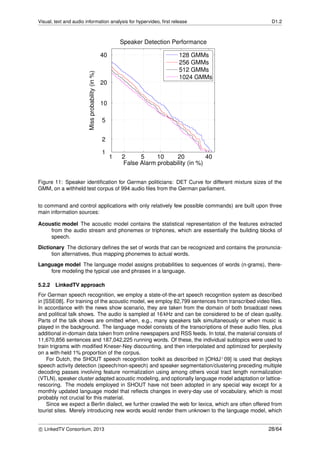 Visual, text and audio information analysis for hypervideo, ﬁrst release D1.2
1 2 5 10 20 40
1
2
5
10
20
40
False Alarm probability (in %)
Missprobability(in%)
Speaker Detection Performance
128 GMMs
256 GMMs
512 GMMs
1024 GMMs
Figure 11: Speaker identiﬁcation for German politicians: DET Curve for different mixture sizes of the
GMM, on a withheld test corpus of 994 audio ﬁles from the German parliament.
to command and control applications with only relatively few possible commands) are built upon three
main information sources:
Acoustic model The acoustic model contains the statistical representation of the features extracted
from the audio stream and phonemes or triphones, which are essentially the building blocks of
speech.
Dictionary The dictionary deﬁnes the set of words that can be recognized and contains the pronuncia-
tion alternatives, thus mapping phonemes to actual words.
Language model The language model assigns probabilities to sequences of words (n-grams), there-
fore modeling the typical use and phrases in a language.
5.2.2 LinkedTV approach
For German speech recognition, we employ a state-of-the-art speech recognition system as described
in [SSE08]. For training of the acoustic model, we employ 82,799 sentences from transcribed video ﬁles.
In accordance with the news show scenario, they are taken from the domain of both broadcast news
and political talk shows. The audio is sampled at 16 kHz and can be considered to be of clean quality.
Parts of the talk shows are omitted when, e.g., many speakers talk simultaneously or when music is
played in the background. The language model consists of the transcriptions of these audio ﬁles, plus
additional in-domain data taken from online newspapers and RSS feeds. In total, the material consists of
11,670,856 sentences and 187,042,225 running words. Of these, the individual subtopics were used to
train trigrams with modiﬁed Kneser-Ney discounting, and then interpolated and optimized for perplexity
on a with-held 1% proportion of the corpus.
For Dutch, the SHOUT speech recognition toolkit as described in [OHdJ+09] is used that deploys
speech activity detection (speech/non-speech) and speaker segmentation/clustering preceding multiple
decoding passes involving feature normalization using among others vocal tract length normalization
(VTLN), speaker cluster adapted acoustic modeling, and optionally language model adaptation or lattice-
rescoring. The models employed in SHOUT have not been adopted in any special way except for a
monthly updated language model that reﬂects changes in every-day use of vocabulary, which is most
probably not crucial for this material.
Since we expect a Berlin dialect, we further crawled the web for lexica, which are often offered from
tourist sites. Merely introducing new words would render them unknown to the language model, which
c LinkedTV Consortium, 2013 28/64
 