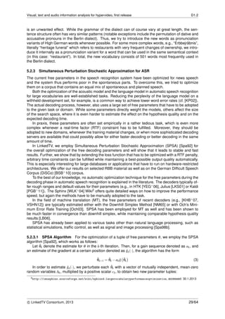 Visual, text and audio information analysis for hypervideo, ﬁrst release D1.2
is an unwanted effect. While the grammar of the dialect can of course vary at great length, the sen-
tence structure often has very similar patterns (notable exceptions include the permutation of dative and
accusative pronouns in the Berlin dialect). Thus, we try to introduce the new words as pronunciation
variants of High German words whenever possible. For some more complex words, e.g., “Erbbejr¨abnis”,
literally “heritage funeral” which refers to restaurants with very frequent changes of ownership, we intro-
duce it internally as a pronunciation variant for a word that can be used in the same semantical context
(in this case: “restaurant”). In total, the new vocabulary consists of 501 words most frequently used in
the Berlin dialect.
5.2.3 Simultaneous Perturbation Stochastic Approximation for ASR
The current free parameters in the speech recognition system have been optimized for news speech
and the system thus performs poor in the spontaneous parts. To overcome this, we tried to optimize
them on a corpus that contains an equal mix of spontaneous and planned speech.
Both the optimization of the acoustic model and the language model in automatic speech recognition
for large vocabularies are well-established tasks. Reducing the perplexity of the language model on a
withheld development set, for example, is a common way to achieve lower word error rates (cf. [KP02]).
The actual decoding process, however, also uses a large set of free parameters that have to be adopted
to the given task or domain. While some parameters directly weight the models, others affect the size
of the search space, where it is even harder to estimate the effect on the hypothesis quality and on the
expected decoding time.
In praxis, these parameters are often set empirically in a rather tedious task, which is even more
complex whenever a real-time factor (RTF) constraint has to be fulﬁlled. Moreover, they should be
adopted to new domains, whenever the training material changes, or when more sophisticated decoding
servers are available that could possibly allow for either faster decoding or better decoding in the same
amount of time.
In LinkedTV, we employ Simultaneous Perturbation Stochastic Approximation (SPSA) [Spa92] for
the overall optimization of the free decoding parameters and will show that it leads to stable and fast
results. Further, we show that by extending the loss function that has to be optimized with a RTF penalty,
arbitrary time constraints can be fulﬁlled while maintaining a best-possible output quality automatically.
This is especially interesting for large databases or applications that have to run on hardware-restricted
architectures. We offer our results on selected RBB material as well as on the German Difﬁcult Speech
Corpus (DiSCo) [BSB+10] corpus.
To the best of our knowledge, no automatic optimization technique for the free parameters during the
decoding phase in automatic speech recognition is explained in the literature. The decoders typically of-
fer rough ranges and default values for their parameters (e.g., in HTK [YEG+06], Julius [LKS01] or Kaldi
[PGB+11]). The Sphinx [WLK+04] Wiki2 offers quite detailed ways on how to improve the performance
speed, but again the methods have to be manually adopted to the task.
In the ﬁeld of machine translation (MT), the free parameters of recent decoders (e.g., [KHB+07,
VSHN12]) are typically estimated either with the Downhill Simplex Method [NM65] or with Och’s Mini-
mum Error Rate Training [Och03]. SPSA has been employed for MT as well and has been shown to
be much faster in convergence than downhill simplex, while maintaining comparable hypothesis quality
results [LB06].
SPSA has already been applied to various tasks other than natural language processing, such as
statistical simulations, trafﬁc control, as well as signal and image processing [Spa98b].
5.2.3.1 SPSA Algorithm For the optimization of a tuple of free parameters θ, we employ the SPSA
algorithm [Spa92], which works as follows:
Let ˆθk denote the estimate for θ in the k-th iteration. Then, for a gain sequence denoted as ak, and
an estimate of the gradient at a certain position denoted as ˆgk(·), the algorithm has the form
ˆθk+1 = ˆθk −ak ˆg ˆθk (3)
In order to estimate ˆgk(·), we perturbate each ˆθk with a vector of mutually independent, mean-zero
random variables ∆k, multiplied by a positive scalar ck, to obtain two new parameter tuples:
2http://cmusphinx.sourceforge.net/wiki/sphinx4:largevocabularyperformanceoptimization, accessed: 30.1.2013
c LinkedTV Consortium, 2013 29/64
 
