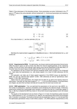 Visual, text and audio information analysis for hypervideo, ﬁrst release D1.2
Table 8: Free parameters of the decoding process. Some parameters are given individually to the 1st
pass or 2nd pass of the Julius decoder, and are marked with (2). Continuous parameters are marked by
a trailing .0
name start min max
(2) LM weight 10.0 0.0 20.0
(2) ins. penalty -7.0/10.0 -20.0 20.0
(2) beam width 250/1 500 700/20 3000/1000
score envelope 80.0 50.0 150.0
stack size 10 000 500 20 000
#expanded hyp. 20 000 2 000 20 000
#sentence hyp. 10 5 1 000
ˆθ+
k = ˆθk +ck∆k (4)
ˆθ−
k = ˆθk −ck∆k (5)
For a loss function L(·), we then estimate ˆg ˆθk as:
ˆg ˆθk =






L ˆθ+
k −L ˆθ−
k
2ck∆k1
...
L ˆθ+
k −L ˆθ−
k
2ck∆kp






(6)
We follow the implementation suggestions in [Spa98a] and use a ±1 Bernoulli distribution for ∆k, and
further set:
ak = a
(A+k +1)α with a = 2, A = 8, α = 0.602
ck = c
(k +1)γ with c = 0.25, γ = 0.101
5.2.3.2 Experiments for SPSA For optimization, we chose to optimize both parameters that primarily
affect the search space as well as those that affect the internal weighting/penalty of the underlying
models. On the one hand, some settings might require more internal hypotheses to fully take effect, on
the other hand, the search space directly affects the RTF which we also want to optimize.
For developing, we use a corpus from German broadcast shows, which contains a mix of planned
(i.e., read news) and spontaneous (i.e., talk shows) speech, for a total of 2 348 utterances (33 744
words).
For evaluation, we make use of clean speech segments of the DiSCO corpus as described in
[BSB+10], and use “planned clean speech” (0:55h, 1364 utterances) as well as “spontaneous clean
speech” (1:55h, 2861 utterances).
Table 8 lists the Julius parameters, the ranges that we allow for as well as the starting values for
optimization. Internally, we map these ranges to [−15···+15] for the SPSA iterations. If the parameters
are integers, we store them as ﬂoats internally but truncate them for each loss function call.
5.2.3.3 WER optimization First, we optimized the parameters on the word error rate (WER), i.e.,
the number of substitutions, insertions and deletion errors divided by the reference length. Preliminary
experiments showed that a percentage value resulted in a gradient too low for a meaningful update in
Eqn. 3. We thus multiplied the WER by a factor of 100 so that it should range between 0 and 100 instead
of 0 and 1.
The results on the development set are shown in Figure 12. In total, the hypothesis quality improved
by 1.9 WER absolute (6.4 rel.). In a second run (s. Table 9), the improvement was similar and converged
after 10 iteration runs already. The results on the test sets are presented in Figure 13. It can be seen that
the optimization generalizes nicely on both DiSCo corpora: 1.2% WER absolute improvements on the
c LinkedTV Consortium, 2013 30/64
 