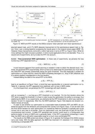 Visual, text and audio information analysis for hypervideo, ﬁrst release D1.2
0 5 10 15 20
24
26
28
30
32
34
SPSA Iteration
WER(%) baseline spontaneous 2010
spontaneous
baseline planned 2010
planned
(a) WER progression on the baseline given has been extracted
from [BSB+10].
0 5 10 15 20
4
4.5
5
5.5
6
SPSA Iteration
RTF
planned
spontaneous
(b) RTF development on the DiSCo corpora “clean planned”
and “clean spontaneous”, for the ﬁrst optimization run.
Figure 13: WER and RTF results on the DiSCo corpora “clean planned” and “clean spontaneous”.
planned speech task, and 2.7% WER absolute improvement on the spontaneous speech task (s. Fig-
ure 13(a)), over a strong baseline surpassing the results given in the original corpus paper [BSB+10].
However, these improvements come with a rather high price in terms of RTF (s. Figure 13(b)). While for
many settings this might not pose a problem, in time-crucial applications this is not desirable. Thus, in a
second set of experiments, we try to take the RTF into account.
5.2.3.4 Time-constrained WER optimization In these sets of experiments, we penalize the loss
function by a RTF dependent term µ:
L ˆθk = WER ˆθk + µ ˆθk . (7)
It soon became apparent that careful planning is needed in order to obtain the desired result. Intu-
itively, we penalized RTFs exponentially, which turned out to deteriorate the parameters too much when
the initial RTF was already substantially above this given threshold. This was especially a problem for
optimization on a slow machine, where the WER completely deranged (i.e., drop of 30% absolute) due
to a severe gradient misjudgement in the ﬁrst iteration.
Instead adding the delta of the actual RTF to the WER,
µ ˆθk = RTF ˆθk , (8)
lead to an equilibrum (s.Figure 14(a)), a trend that was reproducible on a second optimization run (s.
Table i9). In general, the RTF appeared more stabilized, with no loss in WER visible.
In a ﬁnal experiment, we penalized the RTF increasingly with each iteration:
µ ˆθk = RTF ˆθk · ˜k, (9)
with an increasing ˜k = k as long as a RTF threshold is not reached. For the ﬁrst iteration where the
RTF factor is equal the threshold, ˜k is ﬁxed in order to give the optimization the ability to converge, thus
stabilizing the WER. In our experiments, we arbitrarily set the RTF threshold to 3, which was reached in
iteration 12 and 14, respectively. After this, the WER stabilized. Figure 14(b) depicts one iteration run,
Table 9 shows all results.
In order to see whether our optimization is a reasonable trade-of between RTF and WER, we col-
lected all results from the iterations and computed their convex hull (Figure 15(a)). It can be seen that
the ﬁnal SPSA iteration for each optimization run (marked by ﬁlled-out symbols) is typically part of the
convex hull or very near to its border. From our optimization runs, we could see no gain for the RTF-
unconstrained loss function. A delta RTF penalized loss function could result in a conﬁguration that
performs better in terms of WER and is generally faster. If the RTF is penalized increasingly in each
step, the WER rate is still within reasonable range for a much more comfortable RTF.
The results on the RBB content are shown in Figure 16. In general, the ﬁndings of the DiSCo corpus
carry over nicely. With the delta approach, the WER has improved 2.8% absolute (7.2% relative) while
maintaining a comparable RTF.
c LinkedTV Consortium, 2013 32/64
 