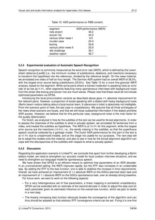Visual, text and audio information analysis for hypervideo, ﬁrst release D1.2
Table 10: ASR performance on RBB content.
segment ASR performance (WER)
new airport 36.2
soccer riot 44.2
various other news I 9.5
murder case 24.0
boxing 50.6
various other news II 20.9
rbb challenge 39.1
weather report 46.7
5.2.4 Experimental evaluation of Automatic Speech Recognition
Speech recognition is commonly measured as the word error rate (WER), which is deﬁned by the Leven-
shtein distance [Lev66] (i.e., the minimum number of substitutions, deletions, and insertions necessary
to transform the hypothesis into the reference), divided by the reference length. On the news material,
we annotated one video of half an hour length. The German ASR system had an overall WER of 38.5%,
with the largest error source being substitutions (25.6%). See Table 10 for a more ﬁne-granular WER
analysis, based on the segment. While some parts where a trained moderator is speaking have an error
rate of as low as 9.5%, other segments featuring many spontaneous interviews with background noise
from the street (like boxing and soccer riot) are much worse. Please note that these result do not include
optimized parameters via SPSA.
Introducing the local pronunciation variants as described above gave 1% absolute improvement for
the relevant parts. However, a proportion of locals speaking with a dialect with heavy background noise
(Berlin tavern visitors talking about a local soccer team, 9 utterances in total) is absolutely not intelligible.
From the scenario point of view, the last case is unsatisfactory. We assume that all three archetypes of
the news show scenario are locals, and that we will loose substantial information if the dialect prohibits
ASR access. However, we believe that for this particular case, background noise is the main factor for
the quality deterioration.
For Dutch, we analyzed in how far the subtitles of the text can be used for forced alignments. In order
to assess the closeness of the subtitles to what is actually spoken, we annotated 52 sentences from a
video, and treated the subtitles as hypothesis. The WER is at 26.9% for this segment, while the largest
error source are the insertions (18.8%), i.e., the words missing in the subtitles, so that the superﬂuous
speech could be collected by a garbage model. The Dutch ASR performance for this part of the text is
at 51.9% due to unoptimized models, and at this stage not usable for our purposes. The next step will
be to adopt the models onto the material, and also to see in how far the forced alignment algorithm can
cope with the discrepancies of the subtitles with respect to what is actually spoken.
5.2.5 Discussion
Regarding the application scenario in LinkedTV, we conclude that apart from further developing a Berlin
dialect model, we need to strengthen our acoustic model for local outdoor interview situations, and we
need to strengthen our language model for spontaneous speech.
We have shown that SPSA is an efﬁcient means to optimize free parameters of an ASR decoder.
In an unconstrained setting, the WER improves rapidly, but the RTF also increases in an undesirable
way. By adding the RTF to the loss function, one is able to stabilize the increase in time requirements.
Overall, we have achieved an improvement of 1.6 absolute WER on the DiSCo planned clean task and
an improvement of 3.1 absolute WER on the DiSCo spontaneous task, over an already strong baseline.
For future work, we want to work on the following aspects:
– For a very heterogeneous set of free parameters, a linear mapping is somewhat unsatisfactory.
SPSA can be extended with an estimate of the second derivate in order to adjust the step size for
each parameter given its estimated inﬂuence on the overall loss function, which we plan to tackle
in a next step.
– The linearly increasing loss function obviously breaks the convergence of the algorithm and can
thus should be adopted so that arbitrary RTF convergence criteria can be set. Fixing it is one ﬁrst
c LinkedTV Consortium, 2013 34/64
 
