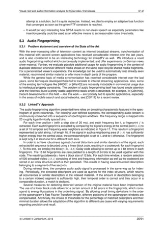 Visual, text and audio information analysis for hypervideo, ﬁrst release D1.2
attempt at a solution, but it is quite imprecise. Instead, we plan to employ an adaptive loss function
that converges as soon as the given RTF constraint is reached.
– It would be very interesting how SPSA reacts to non-clean speech as especially parameters like
insertion penalty could be used as an effective means to set reasonable noise thresholds.
5.3 Audio Fingerprinting
5.3.1 Problem statement and overview of the State of the Art
With the ever-increasing offer of television content as internet broadcast streams, synchronisation of
this material with second screen applications has received considerable interest over the last years,
and is also considered to be an interesting technology for LinkedTV as well. We introduce a novel
audio ﬁngerprinting method which can be easily implemented, and offer experiments on German news
show material. Further, we evaluate possible additional usage for audio ﬁngerprinting in the context of
duplicate detection whenever different media shows on the same topic recycle shared media fragments.
For a personalized viewer’s experience, this knowledge can be used to automatically skip already seen
material, recommend similar material or offer more in-depth parts of the program.
While the general topic of media synchronisation has received considerable interest over the last
years, some techniques developed there fail to translate to internet streaming applications. Also, some
of the existing technologies like [HKO01] or [Wan03] are not easily includable in commercial usage due
to intellectual property constraints. The problem of audio ﬁngerprinting itself has found ample attention
and the ﬁeld has found a pretty stable algorithmic basis which is described, for example, in [CBKH05].
Recent developments in this ﬁeld — like this work — are typically tied to speciﬁc applications, especially
in the areas of mobile search and social networks, see [CSR11] for a recent review.
5.3.2 LinkedTV Approach
The audio ﬁngerprinting algorithm presented here relies on detecting characteristic features in the spec-
trogram of given recordings. For indexing user-deﬁned segments, the corresponding audio stream is
continuously converted into a sequence of spectrogram windows. The frequency range is mapped into
20 roughly logarithmically spaced bins.
For each time position t (with a step size of 20 ms), and each frequency bin b, a ﬁngerprint f is
extracted. Each such ﬁngerprint is extracted by comparing the signal’s energy at the central point (t,b) to
a set of 16 temporal and frequency-wise neighbors as indicated in Figure 17. This results in a ﬁngerprint
represented by a bit string f of length 16. If the signal in such a neighboring area of (t,b) has sufﬁciently
higher energy than the central value, the corresponding bit is set to 1, and to 0 otherwise. The ﬁngerprint
is kept only if at least one bit is different from zero.
In order to achieve robustness against channel distortions and similar deviations of the signal, each
extracted bit sequence is decoded using a linear block code, resulting in a codeword c for each ﬁngerprint
f. To this end, we employ the binary (24,12,8) Golay code allowing to correct up to 3 bit errors in each
ﬁngerprint. The 16 bit ﬁngerprints are zero padded to a length of 24 bits to be used together with this
code. The resulting codewords c have a block size of 12 bits. For each time window, a random selection
of 500 extracted triples (t,b,c) consisting of time and frequency information as well as the codeword are
stored in an index structure which is then persisted. This results in having several hundred descriptors
belonging to a segment of ﬁve seconds.
During retrieval time, the complete audio audio signal is processed in the same way as for index-
ing. Periodically, the extracted descriptors are used as queries for the index structure, which returns
all occurrences of similar descriptors in the indexed material. If the amount of descriptors belonging
to a certain indexed segment is sufﬁciently high, their temporal order is correct and they occur in a
comparable duration, a match is declared.
Several measures for detecting distorted version of the original material have been implemented:
The use of a linear block code allows for a certain amount of bit errors in the ﬁngerprints, which corre-
spond to energy ﬂuctuations in the underlying signal. By allowing small timing deviations in the order
of the spectrogram’s Fast Fourier Transform length, different positions of the spectrogram windows are
compensated. And ﬁnally, the choice of thresholds for the percentage of matched descriptors and their
minimal duration allows the adaptation of the algorithm to different use cases with varying requirements
regarding precision and recall.
c LinkedTV Consortium, 2013 35/64
 