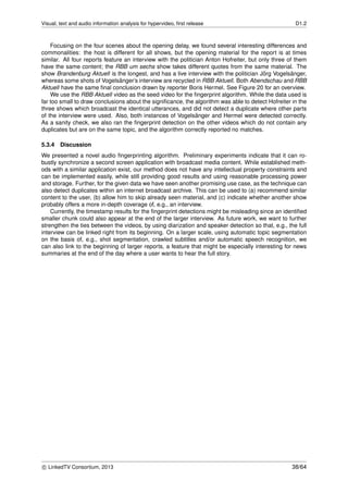 Visual, text and audio information analysis for hypervideo, ﬁrst release D1.2
Focusing on the four scenes about the opening delay, we found several interesting differences and
commonalities: the host is different for all shows, but the opening material for the report is at times
similar. All four reports feature an interview with the politician Anton Hofreiter, but only three of them
have the same content; the RBB um sechs show takes different quotes from the same material. The
show Brandenburg Aktuell is the longest, and has a live interview with the politician J¨org Vogels¨anger,
whereas some shots of Vogels¨anger’s interview are recycled in RBB Aktuell. Both Abendschau and RBB
Aktuell have the same ﬁnal conclusion drawn by reporter Boris Hermel. See Figure 20 for an overview.
We use the RBB Aktuell video as the seed video for the ﬁngerprint algorithm. While the data used is
far too small to draw conclusions about the signiﬁcance, the algorithm was able to detect Hofreiter in the
three shows which broadcast the identical utterances, and did not detect a duplicate where other parts
of the interview were used. Also, both instances of Vogels¨anger and Hermel were detected correctly.
As a sanity check, we also ran the ﬁngerprint detection on the other videos which do not contain any
duplicates but are on the same topic, and the algorithm correctly reported no matches.
5.3.4 Discussion
We presented a novel audio ﬁngerprinting algorithm. Preliminary experiments indicate that it can ro-
bustly synchronize a second screen application with broadcast media content. While established meth-
ods with a similar application exist, our method does not have any intellectual property constraints and
can be implemented easily, while still providing good results and using reasonable processing power
and storage. Further, for the given data we have seen another promising use case, as the technique can
also detect duplicates within an internet broadcast archive. This can be used to (a) recommend similar
content to the user, (b) allow him to skip already seen material, and (c) indicate whether another show
probably offers a more in-depth coverage of, e.g., an interview.
Currently, the timestamp results for the ﬁngerprint detections might be misleading since an identiﬁed
smaller chunk could also appear at the end of the larger interview. As future work, we want to further
strengthen the ties between the videos, by using diarization and speaker detection so that, e.g., the full
interview can be linked right from its beginning. On a larger scale, using automatic topic segmentation
on the basis of, e.g., shot segmentation, crawled subtitles and/or automatic speech recognition, we
can also link to the beginning of larger reports, a feature that might be especially interesting for news
summaries at the end of the day where a user wants to hear the full story.
c LinkedTV Consortium, 2013 38/64
 