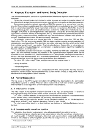Visual, text and audio information analysis for hypervideo, ﬁrst release D1.2
6 Keyword Extraction and Named Entity Detection
The motivation for keyword extraction is to provide a lower-dimensional digest on the main topics of the
input video.
Perhaps the most well known methods used in natural language processing for providing “digests” of
the information in an input document are document summarization and relation and keyword extraction.
Document summarization methods are employed [DM07] to provide shorter summaries of input doc-
uments. Document summarization algorithms either select only the important sentences from the input
text, or even amalgamate shorter textual fragments to synthesize new sentences. Much of the document
summarization output are words with small information content that bind together the text and make it
intelligible for humans. In order to perform the latter operation, some of the document summarization
approaches use relation learning as a component [WC12]. Relation extraction (sometimes also relation
learning) [BB07] aims at discovering entities in the input text and relations between these entities. In
contrast, keyword extraction deals only with discovering the entities.
The motivation to provide a more concise description of video content comes from WP2 and WP4.
Starting from WP4, the requirement posed in D4.2 is to obtain machine-readable semantic description of
videos that the user has watched. This description is provided using a set of entities, which can be linked
to an ontology using the rdf:type relation. Any interaction between these entities is not considered.
As a consequence, the use of document summarization or relation extraction algorithms in addition to
keyword extraction is not necessary.
The fact that the extracted keywords are required by the WP2 and WP4 to be linked to the Linked
Open Data cloud imposes additional requirements on the keyword extraction algorithm, which are not
commonly found in the literature or software implementations: WP1 provides the recognition of entities in
the input text along with their weight. WP2 provides entity recognition, assigning each entity to rdf:type,
reusing some of the algorithmic results on entity recognition provided by WP1.
The role of WP1 in the LinkedTV data annotation process is to provide means for
– entity recognition,
– weight assignment.
These tasks need to be performed in close collaboration with WP2, which provides the entity classiﬁca-
tion service. For this reason, the concept of keyword is united with the concept of entity, which in turn is
deﬁned as a noun or proper noun with modiﬁers.
6.1 Keyword recognition
The ﬁrst phase of the (WP1) keyword extraction or the (WP2) entity classiﬁcation is the identiﬁcation
of candidate keywords or entities. These are either single words or multi-word phrases (keyphrases).
Within LinkedTV, several algorithms for keyword recognition were considered.
6.1.1 Initial version: all words
The initial version of the algorithm considered all words in the input text as keywords. An extensive
language-speciﬁc stop-word list was used to exclude words with low information content.
The LinkedTV-speciﬁc drawback of this approach is that some of the recognized candidate keywords
are not entities3, which cannot be used in the WP2 entity classiﬁcation process.
Another source of incompatibility with WP2 entity classiﬁcation tools is the fact that keywords are
single words, while WP2 tools generally operate on the level of noun chunks.
The initial version of the algorithm as described here was deployed as the LinkedTV Keyword extrac-
tion tool.
6.1.2 Language-speciﬁc noun phrase chunking
This subsection describes keyword extraction using a language-speciﬁc extraction grammars.
Prior to developing new extraction grammars, we considered using the noun phrase extraction mod-
ule readily available in the GATE framework. After small-scale experimentation we concluded that this
module is not suitable for entity recognition, due to what we have perceived to be results inconsistent
3Entities are nouns with modiﬁers.
c LinkedTV Consortium, 2013 40/64
 
