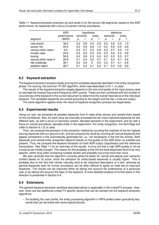 Visual, text and audio information analysis for hypervideo, ﬁrst release D1.2
Table 11: Keyword extraction precision (p) and recall (r) on the various rbb segments, based on the ASR
performance, for keywords with a focus on person names and places.
ASR hypothesis reference
performance semantic entity semantic entity
segment (WER) p r p r p r p r
new airport 36.2 0.2 0.6 0.4 0.9 0.2 0.6 0.5 1.0
soccer riot 44.2 0.2 0.9 0.6 1.0 0.2 0.9 0.5 0.9
various other news I 9.5 0.2 0.7 0.3 0.9 0.2 0.7 0.5 1.0
murder case 24.0 0.3 0.6 0.2 0.6 0.3 0.6 0.2 0.6
boxing 50.6 0.2 0.6 0.3 0.4 0.2 0.5 0.3 0.7
various other news II 20.9 0.1 0.4 0.2 0.7 0.1 0.4 0.1 0.6
rbb challenge 39.1 0.2 0.6 0 0.5 0.3 0.7 0.1 0.6
weather report 46.7 0.1 0.3 0.1 0.6 0.1 0.4 0.2 0.6
6.2 Keyword extraction
The keyword extraction process entails scoring the candidate keywords identiﬁed in the entity recognition
phase. For scoring, the common TF-IDF algorithm, which was described in D1.1, is used.
The results of the keyword extraction largely depend on the size and quality of the input corpus used
to calculate the Inverse Document Frequency (IDF) scores. These are then combined with the number of
occurrences of the keyword in the current document to determine the overall importance of the individual
keyword. The candidate keywords are sorted according to the weight and the top n ones are output.
The same algorithm applies when the result of keyword recognition process are keyphrases.
6.3 Experimental results
Using our tool, we extracted all possible keywords from 8 news show stories and ranked them based
on the conﬁdence. Also, for each story we manually annotated the ten most important keywords for two
different sets: (a) with a focus on semantic content, denoted semantic in the experiment, and (b) with a
focus on names and places, denoted entity in the experiment. For entity recognition, the SemiTags tool
(refer to Section 6.1.3) is used.
Then, we compute the precision of the extraction method by counting the matches of the ten highest
scoring keywords with our ground truth, and we compute the recall by counting all manual keywords that
appear somewhere in the automatically generated list, i.e., not necessarily in the ﬁrst ten entries. Both
keywords and named entity recognition depend heavily on the quality of the ASR when no subtitles are
present. Thus, we compare the keyword extraction on both ASR output (hypothesis) and the reference
transcription. See Table 11 for an overview of the results. It turns out that a high ASR quality is not as
crucial as we initially thought. The reason for this probably is that the ten-best keyphrase tend to be very
speciﬁc, rather long (often containing multiple words) and probably occurring more than once.
We also conclude that the algorithm currently performs better for names and places over semantic
context based on its score, since the precision for entity-based keywords is usually higher. This is
probably due to the fact that names naturally tend to be important descriptors of a text, whereas by
general keywords even for human annotators can be often difﬁcult to agree on ﬁxed set of important
keywords. The results can be improved either by taking into account the preferences of a particular
user or by taking into account the topic of the keyword. A more detailed analysis of further plans in this
direction is presented in Section 6.4.
6.4 Extensions
The general keyword extraction workﬂow described above is applicable in the LinkedTV process. How-
ever, there are two additional Linked-TV speciﬁc factors that can be worked into the keyword extraction
algorithms:
– For building the user proﬁle, the entity processing algorithm in WP4 prefers lower granularity key-
words that can be linked with some topical domain.
c LinkedTV Consortium, 2013 42/64
 