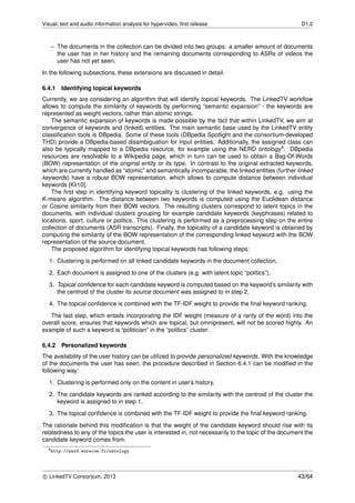 Visual, text and audio information analysis for hypervideo, ﬁrst release D1.2
– The documents in the collection can be divided into two groups: a smaller amount of documents
the user has in her history and the remaining documents corresponding to ASRs of videos the
user has not yet seen.
In the following subsections, these extensions are discussed in detail.
6.4.1 Identifying topical keywords
Currently, we are considering an algorithm that will identify topical keywords. The LinkedTV workﬂow
allows to compute the similarity of keywords by performing “semantic expansion” - the keywords are
represented as weight vectors, rather than atomic strings.
The semantic expansion of keywords is made possible by the fact that within LinkedTV, we aim at
convergence of keywords and (linked) entities. The main semantic base used by the LinkedTV entity
classiﬁcation tools is DBpedia. Some of these tools (DBpedia Spotlight and the consortium-developed
THD) provide a DBpedia-based disambiguation for input entities. Additionally, the assigned class can
also be typically mapped to a DBpedia resource, for example using the NERD ontology9. DBpedia
resources are resolvable to a Wikipedia page, which in turn can be used to obtain a Bag-Of-Words
(BOW) representation of the original entity or its type. In contrast to the original extracted keywords,
which are currently handled as “atomic” and semantically incomparable, the linked entities (further linked
keywords) have a robust BOW representation, which allows to compute distance between individual
keywords [Kli10].
The ﬁrst step in identifying keyword topicality is clustering of the linked keywords, e.g. using the
K-means algorithm. The distance between two keywords is computed using the Euclidean distance
or Cosine similarity from their BOW vectors. The resulting clusters correspond to latent topics in the
documents, with individual clusters grouping for example candidate keywords (keyphrases) related to
locations, sport, culture or politics. This clustering is performed as a preprocessing step on the entire
collection of documents (ASR transcripts). Finally, the topicality of a candidate keyword is obtained by
computing the similarity of the BOW representation of the corresponding linked keyword with the BOW
representation of the source document.
The proposed algorithm for identifying topical keywords has following steps:
1. Clustering is performed on all linked candidate keywords in the document collection,
2. Each document is assigned to one of the clusters (e.g. with latent topic “politics”),
3. Topical conﬁdence for each candidate keyword is computed based on the keyword’s similarity with
the centroid of the cluster its source document was assigned to in step 2,
4. The topical conﬁdence is combined with the TF-IDF weight to provide the ﬁnal keyword ranking.
The last step, which entails incorporating the IDF weight (measure of a rarity of the word) into the
overall score, ensures that keywords which are topical, but omnipresent, will not be scored highly. An
example of such a keyword is “politician” in the “politics” cluster.
6.4.2 Personalized keywords
The availability of the user history can be utilized to provide personalized keywords. With the knowledge
of the documents the user has seen, the procedure described in Section 6.4.1 can be modiﬁed in the
following way:
1. Clustering is performed only on the content in user’s history,
2. The candidate keywords are ranked according to the similarity with the centroid of the cluster the
keyword is assigned to in step 1,
3. The topical conﬁdence is combined with the TF-IDF weight to provide the ﬁnal keyword ranking.
The rationale behind this modiﬁcation is that the weight of the candidate keyword should rise with its
relatedness to any of the topics the user is interested in, not necessarily to the topic of the document the
candidate keyword comes from.
9http://nerd.eurecom.fr/ontology
c LinkedTV Consortium, 2013 43/64
 
