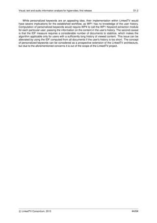Visual, text and audio information analysis for hypervideo, ﬁrst release D1.2
While personalized keywords are an appealing idea, their implementation within LinkedTV would
have severe implications for the established workﬂow, as WP1 has no knowledge of the user history.
Computation of personalized keywords would require WP4 to call the WP1 Keyword extraction module
for each particular user; passing the information on the content in the user’s history. The second caveat
is that the IDF measure requires a considerable number of documents to stabilize, which makes the
algorithm applicable only for users with a sufﬁciently long history of viewed content. This issue can be
alleviated by using the IDF computed from all documents if the user’s history is too short. The concept
of personalized keywords can be considered as a prospective extension of the LinkedTV architecture,
but due to the aforementioned concerns it is out of the scope of the LinkedTV project.
c LinkedTV Consortium, 2013 44/64
 