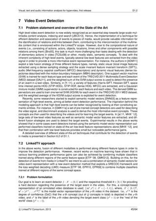 Visual, text and audio information analysis for hypervideo, ﬁrst release D1.2
7 Video Event Detection
7.1 Problem statement and overview of the State of the Art
High-level video event detection is now widely recognized as an essential step towards large-scale mul-
timedia content analysis, indexing and search [JBCS13]. Hence, the implementation of a technique for
efﬁcient detection and association of events to pieces of media, would provide valuable information for
the identiﬁcation of relations and links between them, contributing to the interconnection of the multime-
dia content that is envisioned within the LinkedTV scope. However, due to the compositional nature of
events (i.e., consisting of actions, actors, objects, locations, times and other components with possible
relations among them) [Bro05], this task is much more challenging than tasks dealing with the detection
of elementary actions in video [TCSU08] or other, mostly static, semantic concepts. To deal with the
inherent complexity of high-level events, typically several low-level features are extracted from the video
signal in order to provide a more informative event representation. For instance, the authors in [ADM11]
exploit a late fusion strategy of three different feature types, namely, static visual (local image features
extracted using a dense sampling strategy and the scale invariant feature invariant transform (SIFT)),
audio (Mel-frequency cepstral coefﬁcient (MFCC) descriptors) and dynamic visual features (dense tra-
jectories described with the motion boundary histogram (MBH) descriptor). One support vector machine
(SVM) is trained for each feature type and each event of the TRECVID 2011 Multimedia Event Detection
(MED) dataset [OAJ11], and the weighted sum of the SVM output scores is used to detect the presence
of an event in a test video. Similarly, in [Y. 11], a variety of features (Harris-SIFT, Hessian-SIFT, space
time interest points-HOG (STIP-HOG), STIP-HOF, dense HOG, MFCC) are extracted, and a Gaussian
mixture model (GMM) supervector is constructed for each feature and each video. The derived GMM su-
pervectors are used to train one kernel SVM (KSVM) for each event in the TRECVID 2011 MED dataset,
and the weighted average of the KSVM output scores is exploited for event detection.
Recently, some researchers started to exploit semantic model vectors [SNN03] as a feature repre-
sentation of high-level events, aiming at better event detection performance. The inspiration behind this
modeling approach is that high-level events can be better recognized by looking at their constituting se-
mantic entities. For instance, in [GMK11a] a set of pre-trained concept detectors are used for describing
the video signal, and discriminant analysis is used to derive the most informative event concepts. These
concepts are then used for describing the videos and for learning the target events. In [al.11, MHX+12],
large sets of low-level video features as well as semantic model vector features are extracted, and dif-
ferent fusion strategies are used to detect the target events. Experimental results in the above works
showed that in some cases event detectors trained using the semantic model vector representation out-
performed classiﬁers trained on state-of-the-art low-level feature representations alone [MHX+12], and
that their combination with low-level features provides small but noticeable performance gains.
A detailed overview of different state-of-the-art techniques that contribute for the detection of events
in media is presented in Section 6.2 of D1.1.
7.2 LinkedTV approach
In the above works, fusion of different modalities is performed along different feature types in order to
improve the detection performance. However, recent works on machine learning have shown that in
various learning problems performance gains can also be achieved by combining multiple classiﬁers
trained along different regions of the same feature space [ETP+08, GMKS12]. Building on this, for the
detection of events from media in LinkedTV, we intent to use a combination of semantic model vectors for
video event representation with a new event detection method that exploits a SRECOC framework and
the loss weighted decoding (LWD) measure [ETP+08, EPR10, EPR09] to combine multiple classiﬁers
trained at different regions of the same concept space.
7.2.1 Problem formulation
Our goal is to learn an event detector f : X → [0,1] and the respective threshold θ ∈ [0,1] for providing
a hard decision regarding the presence of the target event in the video. For this, a concept-based
representation of an annotated video database is used, {(xp,yp) ∈ X × {−1,1}}, where, X ⊂ [0,1]Q,
xp = [xp,1,...,xp,Q]T is the model vector representation of the p-th video in the dataset. I.e., xp,κ is the
degree of conﬁdence (DoC) that the κ-th concept (out of Q concepts in total) is depicted in the p-th
video, and yp is the label of the p-th video denoting the target event class (yp = 1) or the “rest of the
world” class (yp = −1).
c LinkedTV Consortium, 2013 45/64
 