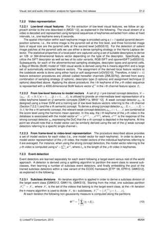 Visual, text and audio information analysis for hypervideo, ﬁrst release D1.2
7.2.2 Video representation
7.2.2.1 Low-level visual features For the extraction of low-level visual features, we follow an ap-
proach similar to the one described in [MGS+12], as explained in the following. The visual stream of a
video is decoded and represented using temporal sequences of keyframes extracted from video at ﬁxed
intervals, i.e., one keyframe every 6 seconds.
The spatial information within each keyframe image is encoded using a 1×3 spatial pyramid decom-
position scheme, i.e., the entire image is the pyramid cell at the ﬁrst level, and three horizontal image
bars of equal size are the pyramid cells at the second level [vdSGS10]. For the detection of salient
image patches at the pyramid cells we use either a dense sampling strategy or the Harris-Laplace de-
tector. The statistical properties of a local patch are captured using a set of suitable descriptors to derive
an 128- or 384-dimensional feature vector depending on the type of the descriptor. Speciﬁcally, we
utilize the SIFT descriptor as well as two of its color variants, RGB-SIFT and oponentSIFT [vdSGS10].
Subsequently, for each of the aforementioned sampling strategies, descriptor types and pyramid cells,
a Bag-of-Words (BoW) model of 1000 visual words is derived using the k-means algorithm and a large
set of automatically extracted feature vectors. The assignment of the derived local feature vectors to
the codebook words is done using either hard or soft assignment [vGVSG10]. Therefore, in total I = 12
feature extraction procedures are utilized (called hereafter channels [ZMLS07b]), derived from every
combination of sampling strategy (2 options), descriptor type (3 options) and assignment technique (2
options) described above. Applying the above procedure, the l-th keyframe of the p-th video sequence
is represented with a 4000-dimensional BoW feature vector zp,l
i in the i-th channel feature space Zi.
7.2.2.2 From low-level features to model vectors A set of Q·I pre-trained concept detectors, G =
{gκ,i : Zi → [0,1]|κ = 1,...,Q, i = 1,...,I}, is utilized to provide an intermediate level representation of a
video keyframe based on Q semantic concepts [GMK11a, MHX+12]. A weak concept detector gκ,i is
designed using a linear SVM and a training set of low-level feature vectors referring to the i-th channel
(Section 7.2.2.1) and the κ-th semantic concept. To derive a strong concept detector gκ : Z1×,...,×ZI →
[0,1] for the κ-th semantic concept, the relevant weak concept detectors gκ,i, i = 1,...,I, are combined at
the score level using the harmonic mean operator. In this way, the l-th keyframe of the p-th video in the
database is associated with the model vector xp,l = [xp,1,l,...,xp,Q,l], where, xp,κ,l is the response of the
strong concept detector gκ expressing the DoC that the κ-th concept is depicted in the keyframe. At this
point we should note that a model vector can be similarly derived using the set of the Q weak concept
detectors referring to a speciﬁc single channel i.
7.2.2.3 From frame-level to video-level representation The procedure described above provides
a set of model vectors for each video (i.e., one model vector for each keyframe). In order to derive a
model vector representation of the p-th video, the model vectors of the individual keyframes referring to
it are averaged. For instance, when using the strong concept detectors, the model vector referring to the
p-th video is computed using xp = ∑
Lp
l=1 xp,l, where Lp is the length of the p-th video in keyframes.
7.2.3 Event detection
Event detectors are learned separately for each event following a target-event versus rest-of-the-world
approach. A detector is derived using a splitting algorithm to partition the event class to several sub-
classes, then learning a number of subclass event detectors, and ﬁnally embedding the pool of the
trained subclass detectors within a new variant of the ECOC framework [ETP+08, EPR10, GMKS12],
as explained in the following.
7.2.3.1 Subclass divisions An iterative algorithm is applied in order to derive a subclass division of
the target event class [GMKS12, GMK11b, GMKS13]. Starting from the initial, one subclass partition
X
(1)
+ = X+, where X+ is the set of the videos that belong to the target event class, at the r-th iteration
the k-means algorithm is used to divide X+ to r subclasses, X
(r)
+ = {X
(r)
j |j = 1,...,r}.
At each iteration the following non-gaussianity measure is computed along the partitions
Φ(r)
=
1
r
r
∑
j=1
(γj +βj), (10)
c LinkedTV Consortium, 2013 46/64
 
