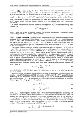 Visual, text and audio information analysis for hypervideo, ﬁrst release D1.2
where, γj = 1
Q ∑
Q
κ=1 |γκ
j |, βj = 1
Q ∑
Q
κ=1 |βκ
j −3| are estimates of the multivariate standardized skewness and
kurtosis of the j-th subclass respectively. These are based on estimates of their one-dimensional coun-
terparts, which along the κ-th dimension can be calculated using γκ
j = ( 1
Pj
∑xp,κ ∈X
(r)
j
(xp,κ − µκ
j )3)/(σκ
j )3
and βκ
j = ( 1
Pj
∑xp,κ ∈X
(r)
j
(xp,κ −µκ
j )4)/(σκ
j )4 respectively. In the above equations Pj is the number of videos
of the j-th subclass, xp,κ is the κ-th element of the p-th model vector belonging to the j-th subclass, and
µκ
j ,σκ
j , are the sample mean and standard deviation of the j-th subclass along the κ-th dimension,
respectively.
At the end of this iterative algorithm, the best subclass partition X
(H1)
+ is selected according to the
following rule
X
(H1)
+ = argmin
r∈[1,R]
(Φ(r)
), (11)
where, R is the total number of iterations and H1 is the number of subclasses of the target event class
corresponding to the derived optimal subclass partition.
7.2.3.2 SRECOC framework The application of the iterative algorithm presented above will provide
a subclass division of the overall training dataset X = {X1,...,XH1 ,X−}, of H = H1 +1 total subclasses,
where X− is the set of videos that belong to the “rest of the world” class. Thus, the video dataset is
described at subclass level, {(xp,up) ∈ X ×{1,...,H1,−1}}, where, up is the subclass label of the p-th
video denoting that it belongs to one of the subclasses of the target event class (up ∈ [1,H1]) or to the
“rest of the world” class (up = −1).
The derived subclass division is exploited using a ternary SRECOC framework. In particular, a
variant of the one-versus-one subclass strategy is used, where binary problems are deﬁned only for
subclasses of different classes, similar to [GMKS12]. During the coding step, a set of binary subclass
classiﬁers A = {aj : X → [0,1]|j = 1,...,H1} are utilized, where, the j-th detector is trained using as
positive samples the model vectors of the j-th subclass (up = j) and as negative samples the videos
with negative label (up = −1). In addition to the above set of detectors, a last detector aH is trained,
using as positive samples all samples of the target event, and as negative the rest of the world event
samples. Consequently, a codeword mk ∈ {1,0,−1}1×H, k ∈ [1,H] is designed for each subclass, where
the codeword referring to the rest of the world event class is deﬁned as mH = [−1,−1,...,−1]. In contrary,
the elements of the codewords referring to the target event subclasses receive one of the other two
ternary digits, i.e,
mk,j =
1 if j = k or j = H;
0 else,
(12)
where k ∈ [1,H1], j ∈ [1,H]. The above codewords are then used as rows of the so-called coding matrix
M ∈ {1,0,−1}H×H.
Moreover, in order to update M, following the conventional recoded ECOC (RECOC) [EPR09] and
pursuing a Loss-Weighted decoding (LWD) scheme, the weighting matrix ˜M ∈ RH×H is calculated using
the training set and the derived subclass classiﬁers [EPR10]. This is done by ﬁrstly computing the
performance matrix B ∈ NH×H, whose element bk,j corresponds to the performance of aj on classifying
the training samples belonging to the k-th subclass
bk,j =
1
Pk
Pk
∑
p=1
sp
k,j, (13)
sp
k,j =
1 if ap
k,j ≥ θj;
0 else,
(14)
where, sp
k,j, ap
k,j are the response and DoC of the j-th indicator function and detector respectively, with
respect to the p-th model vector of the k-th subclass, θj is the detection threshold referring to the j-th
detector, and Pk is the number of videos of k-th subclass. The weighting matrix is then obtained by
normalizing each row bk of B to unit l1 norm, i.e., ˜mk,j = bk,j/ bk 1 so that ˜mk 1= 1 , where 1 is the
l1 norm function. The above normalization effectively allows the treatment of ˜M as a discrete probability
density function. Subsequently, a performance threshold ϕ ∈ [0.5,1] is used to update (recode) the
positions of M coded with zero according to the following rule
˘mk,j =
1 if ˜mk,j > ϕ · ˜mk,k & mk,j = 0
mk,j else,
(15)
c LinkedTV Consortium, 2013 47/64
 