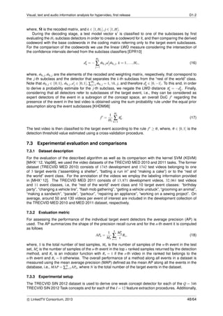 Visual, text and audio information analysis for hypervideo, ﬁrst release D1.2
where, ˘M is the recoded matrix, and k ∈ [1,H1], j ∈ [1,H].
During the decoding stage, a test model vector xt is classiﬁed to one of the subclasses by ﬁrst
evaluating the H1 subclass detectors in order to create a codeword for it, and then comparing the derived
codeword with the base codewords in the coding matrix referring only to the target event subclasses.
For the comparison of the codewords we use the linear LWD measure considering the intersection of
the conﬁdence intervals derived from the subclass classiﬁers [EPR10]
dt
k = −
H1
∑
j=1
˘mk,jat
j ˜mk,j, k = 1,...,H1 , (16)
where, ˘mk,j, ˜mk,j are the elements of the recoded and weighting matrix, respectively, that correspond to
the j-th subclass and the detector that separates the k-th subclass from the “rest of the world” class.
Note that ˘mk,j ∈ {0,1}, ˜mk,j,at
j ∈ [0,1], ∑
H1
j=1 ˜mk,j = 1, ∀k, j, and therefore dt
k ∈ [0,−1]. To this end, in order
to derive a probability estimate for the j-th subclass, we negate the LWD distance πt
k = −dt
k. Finally,
considering that all detectors refer to subclasses of the target event, i.e., they can be considered as
expert detectors of the event in a subregion of the concept space, an overall DoC ft regarding the
presence of the event in the test video is obtained using the sum probability rule under the equal prior
assumption along the event subclasses [KHDM98]
ft
=
1
H1
H1
∑
k=1
πt
k. (17)
The test video is then classiﬁed to the target event according to the rule ft ≥ θ, where, θ ∈ [0,1] is the
detection threshold value estimated using a cross-validation procedure.
7.3 Experimental evaluation and comparisons
7.3.1 Dataset description
For the evaluation of the described algorithm as well as its comparison with the kernel SVM (KSVM)
[MHX+12, Vap98], we used the video datasets of the TRECVID MED 2010 and 2011 tasks. The former
dataset (TRECVID MED 2010) consists of 1745 development and 1742 test videos belonging to one
of 3 target events (“assembling a shelter”, “batting a run in” and “making a cake”) or to the “rest of
the world” event class. For the annotation of the videos we employ the labeling information provided
in [MHX+12]. The TRECVID MED 2011 consists of 13,871 development videos, 32,061 test videos
and 11 event classes, i.e, the “rest of the world” event class and 10 target event classes: “birthday
party”, “changing a vehicle tire”, “ﬂash mob gathering”, “getting a vehicle unstuck”, “grooming an animal”,
“making a sandwich”, “parade”, “parkour”, “repairing an appliance”, “working on a sewing project”. On
average, around 50 and 130 videos per event of interest are included in the development collection of
the TRECVID MED 2010 and MED 2011 dataset, respectively.
7.3.2 Evaluation metric
For assessing the performance of the individual target event detectors the average precision (AP) is
used. The AP summarizes the shape of the precision recall curve and for the n-th event it is computed
as follows
APn =
1
Mn
S
∑
s=1
Ms
n
s
Rs, (18)
where, S is the total number of test samples, Mn is the number of samples of the n-th event in the test
set, Ms
n is the number of samples of the n-th event in the top s ranked samples returned by the detection
method, and Rs is an indicator function with Rs = 1 if the s-th video in the ranked list belongs to the
n-th event and Rs = 0 otherwise. The overall performance of a method along all events in a dataset is
measured using the mean average precision (MAP) deﬁned as the mean AP along all the events in the
database, i.e., MAP = ∑N
n=1 APn, where N is the total number of the target events in the dataset.
7.3.3 Experimental setup
The TRECVID SIN 2012 dataset is used to derive one weak concept detector for each of the Q = 346
TRECVID SIN 2012 Task concepts and for each of the I = 12 feature extraction procedures. Additionally,
c LinkedTV Consortium, 2013 48/64
 