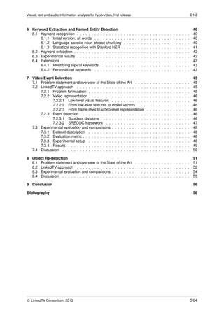 Visual, text and audio information analysis for hypervideo, ﬁrst release D1.2
6 Keyword Extraction and Named Entity Detection 40
6.1 Keyword recognition . . . . . . . . . . . . . . . . . . . . . . . . . . . . . . . . . . . . . . . 40
6.1.1 Initial version: all words . . . . . . . . . . . . . . . . . . . . . . . . . . . . . . . . . 40
6.1.2 Language-speciﬁc noun phrase chunking . . . . . . . . . . . . . . . . . . . . . . . 40
6.1.3 Statistical recognition with Stanford NER . . . . . . . . . . . . . . . . . . . . . . . 41
6.2 Keyword extraction . . . . . . . . . . . . . . . . . . . . . . . . . . . . . . . . . . . . . . . . 42
6.3 Experimental results . . . . . . . . . . . . . . . . . . . . . . . . . . . . . . . . . . . . . . . 42
6.4 Extensions . . . . . . . . . . . . . . . . . . . . . . . . . . . . . . . . . . . . . . . . . . . . 42
6.4.1 Identifying topical keywords . . . . . . . . . . . . . . . . . . . . . . . . . . . . . . . 43
6.4.2 Personalized keywords . . . . . . . . . . . . . . . . . . . . . . . . . . . . . . . . . 43
7 Video Event Detection 45
7.1 Problem statement and overview of the State of the Art . . . . . . . . . . . . . . . . . . . 45
7.2 LinkedTV approach . . . . . . . . . . . . . . . . . . . . . . . . . . . . . . . . . . . . . . . 45
7.2.1 Problem formulation . . . . . . . . . . . . . . . . . . . . . . . . . . . . . . . . . . . 45
7.2.2 Video representation . . . . . . . . . . . . . . . . . . . . . . . . . . . . . . . . . . . 46
7.2.2.1 Low-level visual features . . . . . . . . . . . . . . . . . . . . . . . . . . . 46
7.2.2.2 From low-level features to model vectors . . . . . . . . . . . . . . . . . . 46
7.2.2.3 From frame-level to video-level representation . . . . . . . . . . . . . . . 46
7.2.3 Event detection . . . . . . . . . . . . . . . . . . . . . . . . . . . . . . . . . . . . . . 46
7.2.3.1 Subclass divisions . . . . . . . . . . . . . . . . . . . . . . . . . . . . . . . 46
7.2.3.2 SRECOC framework . . . . . . . . . . . . . . . . . . . . . . . . . . . . . 47
7.3 Experimental evaluation and comparisons . . . . . . . . . . . . . . . . . . . . . . . . . . . 48
7.3.1 Dataset description . . . . . . . . . . . . . . . . . . . . . . . . . . . . . . . . . . . 48
7.3.2 Evaluation metric . . . . . . . . . . . . . . . . . . . . . . . . . . . . . . . . . . . . . 48
7.3.3 Experimental setup . . . . . . . . . . . . . . . . . . . . . . . . . . . . . . . . . . . 48
7.3.4 Results . . . . . . . . . . . . . . . . . . . . . . . . . . . . . . . . . . . . . . . . . . 49
7.4 Discussion . . . . . . . . . . . . . . . . . . . . . . . . . . . . . . . . . . . . . . . . . . . . 50
8 Object Re-detection 51
8.1 Problem statement and overview of the State of the Art . . . . . . . . . . . . . . . . . . . 51
8.2 LinkedTV approach . . . . . . . . . . . . . . . . . . . . . . . . . . . . . . . . . . . . . . . 52
8.3 Experimental evaluation and comparisons . . . . . . . . . . . . . . . . . . . . . . . . . . . 54
8.4 Discussion . . . . . . . . . . . . . . . . . . . . . . . . . . . . . . . . . . . . . . . . . . . . 55
9 Conclusion 56
Bibliography 58
c LinkedTV Consortium, 2013 5/64
 