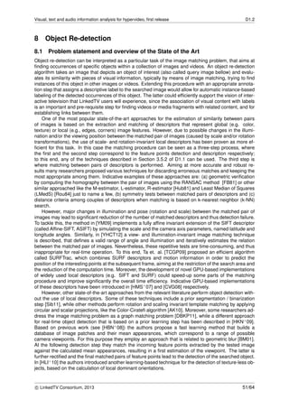 Visual, text and audio information analysis for hypervideo, ﬁrst release D1.2
8 Object Re-detection
8.1 Problem statement and overview of the State of the Art
Object re-detection can be interpreted as a particular task of the image matching problem, that aims at
ﬁnding occurrences of speciﬁc objects within a collection of images and videos. An object re-detection
algorithm takes an image that depicts an object of interest (also called query image bellow) and evalu-
ates its similarity with pieces of visual information, typically by means of image matching, trying to ﬁnd
instances of this object in other images or videos. Extending this procedure with an appropriate annota-
tion step that assigns a descriptive label to the searched image would allow for automatic instance-based
labeling of the detected occurrences of this object. The latter could efﬁciently support the vision of inter-
active television that LinkedTV users will experience, since the association of visual content with labels
is an important and pre-requisite step for ﬁnding videos or media fragments with related content, and for
establishing links between them.
One of the most popular state-of-the-art approaches for the estimation of similarity between pairs
of images is based on the extraction and matching of descriptors that represent global (e.g. color,
texture) or local (e.g., edges, corners) image features. However, due to possible changes in the illumi-
nation and/or the viewing position between the matched pair of images (caused by scale and/or rotation
transformations), the use of scale- and rotation-invariant local descriptors has been proven as more ef-
ﬁcient for this task. In this case the matching procedure can be seen as a three-step process, where
the ﬁrst and the second step correspond to the feature points detection and description respectively;
to this end, any of the techniques described in Section 3.5.2 of D1.1 can be used. The third step is
where matching between pairs of descriptors is performed. Aiming at more accurate and robust re-
sults many researchers proposed various techniques for discarding erroneous matches and keeping the
most appropriate among them. Indicative examples of these approaches are: (a) geometric veriﬁcation
by computing the homography between the pair of images using the RANSAC method [FB81] or other
similar approached like the M-estimator, L-estimator, R-estimator [Hub81] and Least Median of Squares
(LMedS) [Rou84] just to name a few, (b) symmetry tests between matched pairs of descriptors and (c)
distance criteria among couples of descriptors when matching is based on k-nearest neighbor (k-NN)
search.
However, major changes in illumination and pose (rotation and scale) between the matched pair of
images may lead to signiﬁcant reduction of the number of matched descriptors and thus detection failure.
To tackle this, the method in [YM09] implements a fully afﬁne invariant extension of the SIFT descriptor
(called Afﬁne-SIFT, ASIFT) by simulating the scale and the camera axis parameters, named latitude and
longitude angles. Similarly, in [YHCT12] a view- and illumination-invariant image matching technique
is described, that deﬁnes a valid range of angle and illumination and iteratively estimates the relation
between the matched pair of images. Nevertheless, these repetitive tests are time-consuming, and thus
inappropriate for real-time operation. To this end, Ta et. al. [TCGP09] proposed an efﬁcient algorithm
called SURFTrac, which combines SURF descriptors and motion information in order to predict the
position of the interesting points at the subsequent frame, aiming at the restriction of the search area and
the reduction of the computation time. Moreover, the development of novel GPU-based implementations
of widely used local descriptors (e.g. SIFT and SURF) could speed-up some parts of the matching
procedure and improve signiﬁcantly the overall time efﬁciency. Indicative GPU-based implementations
of these descriptors have been introduced in [HMS+07] and [CVG08] respectively.
However, other state-of-the-art approaches from the relevant literature perform object detection with-
out the use of local descriptors. Some of these techniques include a prior segmentation / binarization
step [Sib11], while other methods perform rotation and scaling invariant template matching by applying
circular and scalar projections, like the Color-Cirateﬁ algorithm [AK10]. Moreover, some researchers ad-
dress the image matching problem as a graph matching problem [DBKP11], while a different approach
for real-time object detection that is based on a prior learning step has been described in [HKN+09].
Based on previous work (see [HBN+08]) the authors propose a fast learning method that builds a
database of image patches and their mean appearances, which correspond to a range of possible
camera viewpoints. For this purpose they employ an approach that is related to geometric blur [BM01].
At the following detection step they match the incoming feature points extracted by the tested image
against the calculated mean appearances, resulting in a ﬁrst estimation of the viewpoint. The latter is
further rectiﬁed and the ﬁnal matched pairs of feature points lead to the detection of the searched object.
In [HLI+10] the authors introduced another learning-based technique for the detection of texture-less ob-
jects, based on the calculation of local dominant orientations.
c LinkedTV Consortium, 2013 51/64
 