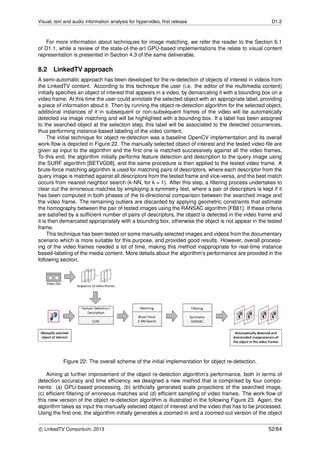 Visual, text and audio information analysis for hypervideo, ﬁrst release D1.2
For more information about techniques for image matching, we refer the reader to the Section 6.1
of D1.1, while a review of the state-of-the-art GPU-based implementations the relate to visual content
representation is presented in Section 4.3 of the same deliverable.
8.2 LinkedTV approach
A semi-automatic approach has been developed for the re-detection of objects of interest in videos from
the LinkedTV content. According to this technique the user (i.e. the editor of the multimedia content)
initially speciﬁes an object of interest that appears in a video, by demarcating it with a bounding box on a
video frame. At this time the user could annotate the selected object with an appropriate label, providing
a piece of information about it. Then by running the object re-detection algorithm for the selected object,
additional instances of it in subsequent or non-subsequent frames of the video will be automatically
detected via image matching and will be highlighted with a bounding box. If a label has been assigned
to the searched object at the selection step, this label will be associated to the detected occurrences,
thus performing instance-based labeling of the video content.
The initial technique for object re-detection was a baseline OpenCV implementation and its overall
work-ﬂow is depicted in Figure 22. The manually selected object of interest and the tested video ﬁle are
given as input to the algorithm and the ﬁrst one is matched successively against all the video frames.
To this end, the algorithm initially performs feature detection and description to the query image using
the SURF algorithm [BETVG08], and the same procedure is then applied to the tested video frame. A
brute-force matching algorithm is used for matching pairs of descriptors, where each descriptor from the
query image is matched against all descriptors from the tested frame and vice-versa, and the best match
occurs from nearest neighbor search (k-NN, for k = 1). After this step, a ﬁltering process undertakes to
clear out the erroneous matches by employing a symmetry test, where a pair of descriptors is kept if it
has been computed in both phases of the bi-directional comparison between the searched image and
the video frame. The remaining outliers are discarded by applying geometric constraints that estimate
the homography between the pair of tested images using the RANSAC algorithm [FB81]. If these criteria
are satisﬁed by a sufﬁcient number of pairs of descriptors, the object is detected in the video frame and
it is then demarcated appropriately with a bounding box, otherwise the object is not appear in the tested
frame.
This technique has been tested on some manually selected images and videos from the documentary
scenario which is more suitable for this purpose, and provided good results. However, overall process-
ing of the video frames needed a lot of time, making this method inappropriate for real-time instance
based-labeling of the media content. More details about the algorithm’s performance are provided in the
following section.
Figure 22: The overall scheme of the initial implementation for object re-detection.
Aiming at further improvement of the object re-detection algorithm’s performance, both in terms of
detection accuracy and time efﬁciency, we designed a new method that is comprised by four compo-
nents: (a) GPU-based processing, (b) artiﬁcially generated scale projections of the searched image,
(c) efﬁcient ﬁltering of erroneous matches and (d) efﬁcient sampling of video frames. The work-ﬂow of
this new version of the object re-detection algorithm is illustrated in the following Figure 23. Again, the
algorithm takes as input the manually selected object of interest and the video that has to be processed.
Using the ﬁrst one, the algorithm initially generates a zoomed-in and a zoomed-out version of the object
c LinkedTV Consortium, 2013 52/64
 