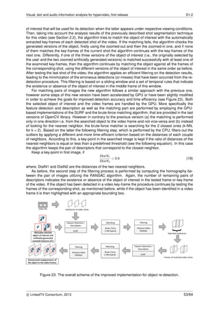 Visual, text and audio information analysis for hypervideo, ﬁrst release D1.2
of interest that will be used for its detection when the latter appears under respective viewing conditions.
Then, taking into account the analysis results of the previously described shot segmentation technique
for this video (see Section 2.2), the algorithm tries to match the object of interest with the automatically
extracted key-frames of each detected shot of the video. If the matching fails, the algorithm checks the
generated versions of the object, ﬁrstly using the zoomed-out and then the zoomed-in one, and if none
of them matches the key-frames of the current shot the algorithm continues with the key-frames of the
next one. Differently, if one of the three versions of the object of interest (i.e., the originally selected by
the user and the two zoomed artiﬁcially generated versions) is matched successfully with at least one of
the examined key-frames, then the algorithm continues by matching the object against all the frames of
the corresponding shot, using the different versions of the object of interest in the same order as before.
After testing the last shot of the video, the algorithm applies an efﬁcient ﬁltering on the detection results,
leading to the minimization of the erroneous detections (or misses) that have been occurred from the re-
detection procedure. This ﬁltering is based on a sliding window and a set of temporal rules that indicate
the existence or absence of the object of interest in the middle frame of this window.
For matching pairs of images the new algorithm follows a similar approach with the previous one,
however some steps of this new version have been accelerated by GPU or have been slightly modiﬁed
in order to achieve the goals for improved detection accuracy and time efﬁciency (see Figure 23). Both
the selected object of interest and the video frames are handled by the GPU. More speciﬁcally the
feature detection and description as well as the matching part are performed by employing the GPU-
based implementations of the SURF and the brute-force matching algorithm, that are provided in the last
versions of OpenCV library. However in contrary to the previous version (a) the matching is performed
only in one direction i.e. from the searched object to the video frame and not vice-versa and (b) instead
of looking for the nearest neighbor, the brute-force matcher is searching for the 2 closest ones (k-NN,
for k = 2). Based on the latter the following ﬁltering step, which is performed by the CPU, ﬁlters out the
outliers by applying a different and more time-efﬁcient criterion based on the distances of each couple
of neighbors. According to this, a key-point in the searched image is kept if the ratio of distances of the
nearest neighbors is equal or less than a predeﬁned threshold (see the following equation). In this case
the algorithm keeps the pair of descriptors that correspond to the closest neighbor.
Keep a key-point in ﬁrst image, if
DistN1
DistN2
< 0.8 (19)
where, DistN1 and DistN2 are the distances of the two nearest neighbors.
As before, the second step of the ﬁltering process is performed by computing the homography be-
tween the pair of images utilizing the RANSAC algorithm. Again, the number of remaining pairs of
descriptors indicates the existence or absence of the object of interest in the tested frame or key-frame
of the video. If the object has been detected in a video key-frame the procedure continues by testing the
frames of the corresponding shot, as mentioned before, while if the object has been identiﬁed in a video
frame it is then highlighted with an appropriate bounding box.
Figure 23: The overall scheme of the improved implementation for object re-detection.
c LinkedTV Consortium, 2013 53/64
 