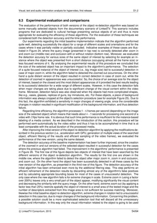 Visual, text and audio information analysis for hypervideo, ﬁrst release D1.2
8.3 Experimental evaluation and comparisons
The evaluation of the performance of both versions of the object re-detection algorithm was based on
some manually selected objects from the documentary scenario of LinkedTV. This scenario includes
programs that are dedicated to cultural heritage presenting various objects of art and thus is more
appropriate for evaluating the efﬁciency of these algorithms. For the evaluation of these techniques we
considered both the detection accuracy and the time performance.
Our experiments regarding the initial baseline implementation indicate that the algorithm performed
quite well, detecting successfully the object for a range of different scales and orientations and for the
cases where it was partially visible or partially occluded. Indicative examples of these cases are illus-
trated in Figure 24, where the query image (presented in top row) is correctly detected after zoom in
and zoom out (middle row) and occlusion with or without rotation (bottom row). Moreover, we evaluated
the detection accuracy for various sizes of the same object of interest by selecting for example an in-
stance where the object was presented from a short distance (occupying almost all the frame size) or
less focused versions of it. By analysing the experimental results of this procedure we concluded that
the size of the selected object has an important impact to the algorithm’s performance. The selection
of a quite focused instance of the object of interest (i.e., big image size) led to successful detection in
case of major zoom in, while the algorithm failed to detected the zoomed out occurrences. On the other
hand a quite distant version of the object resulted in correct detection in case of zoom out, while the
detection of zoomed in appearances was unsuccessful. So, the choice of an average size for the object
of interest, based on the closest and the most distant appearances of it provided the best results leading
to its successful detection for a wide range of different scales. However, in this case the detection fails
when major changes are taking place due to signiﬁcant change of the visual content within the video
frame. Moreover, detection failure was also observed when the objects had more complicated shapes,
like e.g., vases, glasses, replicas of guns, toy miniatures, etc. For these objects, a piece of background
information was always cropped at the object’s selection procedure (see for example Figure 25). Due to
this fact, the algorithm exhibited a sensitivity in major changes of viewing angle, since the considerable
changes in rotation resulted in signiﬁcant modiﬁcation of the background information, and thus detection
failure.
Regarding time efﬁciency, the algorithm processes 5−6 frames per second (depending on the image
size of the selected object) which means that needs about 4−5 seconds for processing one second of a
video with 25fps frame rate. It is obvious that such time performance is insufﬁcient for the instance-based
labeling of a media content. As we described in the introduction of this section, this procedure will be
performed semi-automatically by the video editor and thus it has to be accomplished in time that is at
least comparable with the actual duration of the processed media.
After improving the initial version of the object re-detection algorithm by applying the modiﬁcations de-
scribed in the previous section (i.e., acceleration with GPU, generation of multiple views of the searched
object, efﬁcient ﬁltering of the results and efﬁcient sampling of the video frames), we evaluated the
performance of the new version, using the same dataset.
The detection accuracy of the baseline implementation has been further improved, since the creation
of the zoomed in and out versions of the selected object resulted in successful detection for the cases
where the previous algorithm had failed. The improvement in the algorithms’ performance is presented
in Figure 26. The ﬁrst row of this ﬁgure depicts two objects of interest that have been searched by the
different versions of the object re-detection algorithm. The results for the ﬁrst one are shown in the
middle row, where the algorithm failed to detect the object after major zoom in, zoom in and occlusion,
and zoom out. On the other hand the object has been successfully detected in all these cases by the
new version of the algorithm, as presented in the third row of this ﬁgure. The detection accuracy of the
initial algorithm has been enhanced even more by the additional ﬁltering step. This step performs an
efﬁcient reﬁnement of the detection results by discarding almost any of the algorithm’s false positives
and by calculating appropriate bounding boxes for most of the cases of unsuccessful detection. The
only case where the new algorithm fails is for extreme changes in scale. Extreme zoom in (using a factor
over 200%) leaves only a very small part of the object appear, modifying signiﬁcantly the visual content
and decreasing the similarity with the query image. On the other hand, extreme zoom out (by applying a
factor less than 25%) restricts spatially the object of interest to a small area of the tested image and the
number of descriptors extracted from this image area is not sufﬁcient for success matching. Moreover,
likewise the initial baseline object re-detection algorithm, extreme changes in rotation led to unsuccessful
detection in this case too, due to major changes of the background information. Concerning this problem,
a possible solution could be a more sophisticated selection tool that will discard all the unnecessary
background information. In this way only the visual information related to the object is going to be used
c LinkedTV Consortium, 2013 54/64
 
