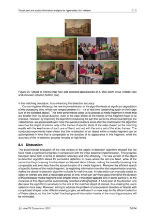 Visual, text and audio information analysis for hypervideo, ﬁrst release D1.2
Figure 24: Object of interest (top row) and detected appearances of it, after zoom in/out (middle row)
and occlusion-rotation (bottom row).
in the matching procedure, thus enhancing the detection accuracy.
Concerning time efﬁciency, the new improved version of the algorithm leads at signiﬁcant degradation
of the processing time, which now ranges between 0.4−0.6 of real-time (depending again on the image
size of the selected object). This time performance allow us to process a media fragment in times that
are smaller than its actual duration, even in the case where all the frames of this fragment have to be
checked. However, by improving the algorithm introducing the part that performs efﬁcient sampling of the
video frames, we accelerated even more the overall procedure since after this modiﬁcation the algorithm
searches the object of interest only in the frames of speciﬁc shots of the video (based on the matching
results with the key-frames of each one of them) and not with the entire set of the video frames. The
conducted experiments have shown that the re-detection of an object within a media fragment can be
accomplished in time that is comparable to the duration of its appearance in this fragment, while the
accuracy of the re-detection process remains at high levels.
8.4 Discussion
The experimental evaluation of the new version of the object re-detection algorithm showed that we
have made a signiﬁcant progress in comparison with the initial baseline implementation. This progress
has been done both in terms of detection accuracy and time efﬁciency. The new version of the object
re-detection algorithm allows for successful detection in cases where the old one failed, while at the
same time the processing time has been accelerated about 9 times, making the overall processing time
comparable and even less than the actual duration of a media fragment. Moreover the efﬁcient search
of speciﬁc frames of the media fragment, by exploiting information from the shot segmentation analysis,
makes the object re-detection algorithm suitable for real-time use. A video editor can manually select an
object of interest and after a reasonable period of time, which can vary from about the half of the duration
of the processed media fragment to far smaller times, if the object appears only in some parts of it, all the
instances of this object will be automatically detected and highlighted. A future plan at this direction is to
decrease the algorithm’s sensitivity to the size of the matched object of interest, thus making the user’s
selection more easy. Moreover, aiming to address the problem of unsuccessful detection of objects with
complicated shapes under different viewing angles, we will search on new ways for the efﬁcient selection
of these objects, so that the “noise” that background information inserts in the matching procedure will
be minimized.
c LinkedTV Consortium, 2013 55/64
 