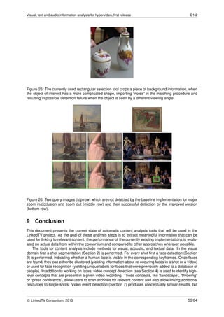 Visual, text and audio information analysis for hypervideo, ﬁrst release D1.2
Figure 25: The currently used rectangular selection tool crops a piece of background information, when
the object of interest has a more complicated shape, importing “noise” in the matching procedure and
resulting in possible detection failure when the object is seen by a different viewing angle.
Figure 26: Two query images (top row) which are not detected by the baseline implementation for major
zoom in/occlusion and zoom out (middle row) and their successful detection by the improved version
(bottom row).
9 Conclusion
This document presents the current state of automatic content analysis tools that will be used in the
LinkedTV project. As the goal of these analysis steps is to extract meaningful information that can be
used for linking to relevant content, the performance of the currently existing implementations is evalu-
ated on actual data from within the consortium and compared to other approaches wherever possible.
The tools for content analysis include methods for visual, acoustic, and textual data. In the visual
domain ﬁrst a shot segmentation (Section 2) is performed. For every shot ﬁrst a face detection (Section
3) is performed, indicating whether a human face is visible in the corresponding keyframes. Once faces
are found, they can either be clustered (yielding information about re-occuring faces in a shot or a video)
or used for face recognition (yielding unique labels for faces that were previously added to a database of
people). In addition to working on faces, video concept detection (see Section 4) is used to identify high-
level concepts that are present in a given video recording. These concepts, like “landscape”, “throwing”
or “press conference”, allow users to scan archives for relevant content and also allow linking additional
resources to single shots. Video event detection (Section 7) produces conceptually similar results, but
c LinkedTV Consortium, 2013 56/64
 