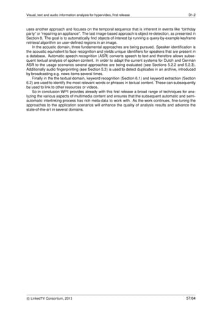 Visual, text and audio information analysis for hypervideo, ﬁrst release D1.2
uses another approach and focuses on the temporal sequence that is inherent in events like “birthday
party” or “repairing an appliance”. The last image-based approach is object re-detection, as presented in
Section 8. The goal is to automatically ﬁnd objects of interest by running a query-by-example keyframe
retrieval algorithm on user-deﬁned regions in an image.
In the acoustic domain, three fundamental approaches are being pursued. Speaker identiﬁcation is
the acoustic equivalent to face recognition and yields unique identiﬁers for speakers that are present in
a database. Automatic speech recognition (ASR) converts speech to text and therefore allows subse-
quent textual analysis of spoken content. In order to adapt the current systems for Dutch and German
ASR to the usage scenarios several approaches are being evaluated (see Sections 5.2.2 and 5.2.3).
Additionally audio ﬁngerprinting (see Section 5.3) is used to detect duplicates in an archive, introduced
by broadcasting e.g. news items several times.
Finally in the the textual domain, keyword recognition (Section 6.1) and keyword extraction (Section
6.2) are used to identify the most relevant words or phrases in textual content. These can subsequently
be used to link to other resources or videos.
So in conclusion WP1 provides already with this ﬁrst release a broad range of techniques for ana-
lyzing the various aspects of multimedia content and ensures that the subsequent automatic and semi-
automatic interlinking process has rich meta-data to work with. As the work continues, ﬁne-tuning the
approaches to the application scenarios will enhance the quality of analysis results and advance the
state-of-the-art in several domains.
c LinkedTV Consortium, 2013 57/64
 