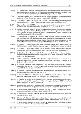 Visual, text and audio information analysis for hypervideo, ﬁrst release D1.2
[CVG08] N. Cornelis and L. Van Gool. Fast scale invariant feature detection and matching on pro-
grammable graphics hardware. In IEEE Computer Society Conference on Computer Vision
and Pattern Recognition Workshops, CVPRW ’08, pages 1–8, June 2008.
[D+01] George Doddington et al. Speaker recognition based on idiolectal differences between
speakers. In Proc. Eurospeech, volume 1, pages 2521–2524, 2001.
[DBKP11] O. Duchenne, F. Bach, I.-S. Kweon, and J. Ponce. A tensor-based algorithm for high-order
graph matching. IEEE Trans. Pattern Anal. Mach. Intell., 33(12):2383–2395, 2011.
[DM07] Dipanjan Das and Andr´e FT Martins. A survey on automatic text summarization. Literature
Survey for the Language and Statistics II course at CMU, 4:192–195, 2007.
[DPG+11] Bertrand Delezoide, Frederic Precioso, Philippe Gosselin, Miriam Redi, Bernard Merialdo,
Lionel Granjon, Denis Pellerin, Michele Rombaut, and Herve Jegou et al. Irim at trecvid
2011: Semantic indexing and instance search. In Proceedings of the 9th TRECVID Work-
shop, Gaithersburg, USA, December 2011.
[DVZP04] C. Doulaverakis, S. Vagionitis, M. Zervakis, and E. Petrakis. Adaptive methods for mo-
tion characterization and segmentation of mpeg compressed frame sequences. In Aurlio
Campilho and Mohamed Kamel, editors, Image Analysis and Recognition, volume 3211 of
Lecture Notes in Computer Science, pages 310–317. Springer Berlin Heidelberg, 2004.
[EPR09] S. Escalera, O. Pujol, and P. Radeva. Recoding error-correcting output codes. In Proc. 8th
Int. Workshop on Multiple Classiﬁer Systems, pages 11–21, Reykjavik, Iceland, June 2009.
[EPR10] S. Escalera, O. Pujol, and P. Radeva. On the decoding process in ternary error-correcting
output codes. IEEE Trans. Pattern Anal. Mach. Intell., 32(1):120–134, January 2010.
[ETP+08] S. Escalera, D. M. Tax, O. Pujol, P. Radeva, and R. P. Duin. Subclass problem-
dependent design for error-correcting output codes. IEEE Trans. Pattern Anal. Mach. Intell.,
30(6):1041–1054, June 2008.
[FB81] Martin A. Fischler and Robert C. Bolles. Random sample consensus: a paradigm for model
ﬁtting with applications to image analysis and automated cartography. Commun. ACM,
24(6):381–395, June 1981.
[GMK11a] N. Gkalelis, V. Mezaris, and I. Kompatsiaris. High-level event detection in video exploiting
discriminant concepts. In Proc. 9th Int. Workshop on Content-Based Multimedia Indexing,
pages 85–90, Madrid, Spain, June 2011.
[GMK11b] N. Gkalelis, V. Mezaris, and I. Kompatsiaris. Mixture subclass discriminant analysis. IEEE
Signal Process. Lett., 18(5):319–332, May 2011.
[GMKS12] N. Gkalelis, V. Mezaris, I. Kompatsiaris, and T. Stathaki. Linear subclass support vector
machines. IEEE Signal Process. Lett., 19(9):575–578, September 2012.
[GMKS13] N. Gkalelis, V. Mezaris, I. Kompatsiaris, and T. Stathaki. Mixture subclass discriminant
analysis link to restricted gaussian model and other generalizations. IEEE Trans. Neural
Netw. Learn. Syst, 24(1):8–21, January 2013.
[GVSG10] J. Gemert, C.J. Veenman, A. Smeulders, and J. Geusebroek. Visual word ambiguity. IEEE
Transactions on Pattern Analysis and Machine Intelligence, 32(7):1271–1283, 2010.
[HBN+08] S. Hinterstoisser, S. Benhimane, N. Navab, P. Fua, and V. Lepetit. Online learning of patch
perspective rectiﬁcation for efﬁcient object detection. 2008.
[HKN+09] S. Hinterstoisser, O. Kutter, N. Navab, P. Fua, and V. Lepetit. Real-time learning of accurate
patch rectiﬁcation. 2009.
[HKO01] J. Haitsma, T. Kalker, and J. Oostveen. Robust audio hashing for content identiﬁcation. In
International Workshop on Content-Based Multimedia Indexing, pages 117–124, 2001.
[HLI+10] S. Hinterstoisser, V. Lepetit, S. Ilic, P. Fua, and N. Navab. Dominant orientation templates
for real-time detection of texture-less objects. 2010.
c LinkedTV Consortium, 2013 59/64
 