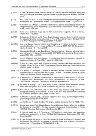 Visual, text and audio information analysis for hypervideo, ﬁrst release D1.2
[LKS01] A. Lee, T. Kawahara, and K. Shikano. Julius – an Open Source Real-Time Large Vocabulary
Recognition Engine. In Proceedings of Eurospeech, pages 1691–1694, Aalborg, Denmark,
2001.
[LL10] Liu Liu and Jian-Xun Li. A novel shot segmentation algorithm based on motion edge feature.
In Photonics and Optoelectronic (SOPO), 2010 Symposium on, pages 1 –5, june 2010.
[LM02] R. Lienhart and J. Maydt. An extended set of Haar-like features for rapid object detection. In
Image Processing. 2002. Proceedings. 2002 International Conference on, volume 1, pages
I–900 – I–903 vol.1, 2002.
[Low04] D. G. Lowe. Distinctive image features from scale-invariant keypoints. Int. J. of Comput.
Vision, 60:91–110, 2004.
[LSP06] S. Lazebnik, C. Schmid, and J. Ponce. Beyond bags of features: Spatial pyramid matching
for recognizing natural scene categories. In Proc. of IEEE conference on Computer Vision
and Pattern Recognition (CVPR), pages 2169–2178, 2006.
[LYHZ08] Xue Ling, Ouyang Yuanxin, Li Huan, and Xiong Zhang. A method for fast shot boundary
detection based on svm. In Image and Signal Processing, 2008. CISP ’08. Congress on,
volume 2, pages 445 –449, may 2008.
[LZZ08] Shouqun Liu, Ming Zhu, and Quan Zheng. Video shot boundary detection with local feature
post reﬁnement. In Signal Processing, 2008. ICSP 2008. 9th International Conference on,
pages 1548 –1551, oct. 2008.
[MB02] Johnny Mari´ethoz and Samy Bengio. A comparative study of adaptation methods for
speaker veriﬁcation. In Proc. ICSLP, pages 581–584, 2002.
[MBM08] S. Maji, A.C. Berg, and J. Malik. Classiﬁcation using intersection kernel support vector ma-
chines is efﬁcient. In Proc. of IEEE Conference on Computer Vision and Pattern Recognition
(CVPR), pages 1–8, 2008.
[MDK+97] A. F. Martin, G. Doddington, T. Kamm, M. Ordowski, and M. Przybocki. The DET Curve
in Assessment of Detection Task Performance. In Proc. Eurospeech, volume 4, pages
1899–1903, Rhodes, Greece, September 1997.
[MGS+12] A. Moumtzidou, N. Gkalelis, P. Sidiropoulos, M. Dimopoulos, S. Nikolopoulos, S. Vrochidis,
V. Mezaris, and I. Kompatsiaris. ITI-CERTH participation to TRECVID 2012. In Proc.
TRECVID 2012 Workshop. Gaithersburg, MD, USA, November 2012.
[MHX+12] M. Merler, B. Huang, L. Xie, G. Hua, and A. Natsev. Semantic model vectors for complex
video event recognition. IEEE Trans. Multimedia, 14(1):88–101, February 2012.
[MKNR12] H.-S. Min, S. Kim, W.D. Neve, and Y.M. Ro. Video copy detection using inclined video
tomography and bag-of-visual-words. In Proc. of the 2012 IEEE International Conference
on Multimedia and Expo (ICME), pages 562–567, 2012.
[MMD76] C. Mccamy, H. Marcus, and J. Davidson. A color-rendition chart. Journal of Applied Photo-
graphic Engineering, 2(3):95–99, 1976.
[NM65] J.A. Nelder and R. Mead. The Downhill Simplex Method. Computer Journal, 7:308, 1965.
[NRT+11] Usman Niaz, Miriam Redi, Claudiu Tanase, Bernard Merialdo, Giovanna Farinella, and Qian
Li. Eurecom at trecvid 2011: The light semantic indexing task. In Proceedings of the 9th
TRECVID Workshop, Gaithersburg, USA, December 2011.
[OAJ11] P. Over, G. Awad, and J. G. Fiscus et al. TRECVID 2011 - goals, tasks, data, evaluation
mechanisms and metrics. In Proc. TRECVID 2011 Workshop,, Gaithersburg, MD, USA,
December 2011.
[OAM+12] P. Over, G. Awad, M. Michel, J. Fiscus, G. Sanders, B. Shaw, W. Kraaij, A.F. Smeaton, and
G. Queenot. Trecvid 2012 – an overview of the goals, tasks, data, evaluation mechanisms
and metrics. In Proceedings of TRECVID 2012, 2012.
c LinkedTV Consortium, 2013 61/64
 