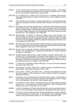 Visual, text and audio information analysis for hypervideo, ﬁrst release D1.2
[Och03] F.J. Och. Minimum error rate training in statistical machine translation. In Proceedings
of the 41st Annual Meeting on Association for Computational Linguistics-Volume 1, pages
160–167. Association for Computational Linguistics, 2003.
[OHdJ+09] R. J. F. Ordelman, W. F. L. Heeren, F. M. G. de Jong, M. A. H. Huijbregts, and D. Hiemstra.
Towards Affordable Disclosure of Spoken Heritage Archives. Journal of Digital Information,
10(6), 2009.
[PC02] Soo-Chang Pei and Yu-Zuong Chou. Effective wipe detection in mpeg compressed video
using macro block type information. Multimedia, IEEE Transactions on, 4(3):309 – 319, sep
2002.
[PGB+11] Daniel Povey, Arnab Ghoshal, Gilles Boulianne, Lukas Burget, Ondrej Glembek, Nagendra
Goel, Mirko Hannemann, Petr Motlicek, Yanmin Qian, Petr Schwarz, Jan Silovsky, Georg
Stemmer, and Karel Vesely. The Kaldi Speech Recognition Toolkit. In IEEE 2011 Workshop
on Automatic Speech Recognition and Understanding. IEEE Signal Processing Society,
December 2011. IEEE Catalog No.: CFP11SRW-USB.
[PNA+03] Barbara Peskin, Jiri Navratil, Joy Abramson, Douglas Jones, David Klusacek, Dou-
glas A Reynolds, and Bing Xiang. Using prosodic and conversational features for high-
performance speaker recognition: Report from jhu ws’02. In Acoustics, Speech, and Signal
Processing, 2003. Proceedings.(ICASSP’03). 2003 IEEE International Conference on, vol-
ume 4, pages IV–792. IEEE, 2003.
[PZM96] Greg Pass, Ramin Zabih, and Justin Miller. Comparing images using color coherence vec-
tors. In Proceedings of the fourth ACM international conference on Multimedia, MULTIME-
DIA ’96, pages 65–73, New York, NY, USA, 1996. ACM.
[QLR+09] Zhiyi Qu, Ying Liu, Liping Ren, Yong Chen, and Ruidong Zheng. A method of shot detection
based on color and edge features. In Web Society, 2009. SWS ’09. 1st IEEE Symposium
on, pages 1 –4, aug. 2009.
[RAC+03] Douglas Reynolds, Walter Andrews, Joseph Campbell, Jiri Navratil, Barbara Peskin, An-
dre Adami, Qin Jin, David Klusacek, Joy Abramson, Radu Mihaescu, et al. The supersid
project: Exploiting high-level information for high-accuracy speaker recognition. In Acous-
tics, Speech, and Signal Processing, 2003. Proceedings.(ICASSP’03). 2003 IEEE Interna-
tional Conference on, volume 4, pages IV–784. IEEE, 2003.
[Rou84] P. J. Rousseeuw. Least Median of Squares Regression. Journal of The American Statistical
Association, 79:871–880, 1984.
[RQD00] D.A. Reynolds, T.F. Quatieri, and R.B. Dunn. Speaker Veriﬁcation Using Adapted Gaussian
Mixture Models. Digital Signal Processing, 10:19–41, 2000.
[SGS10] K.E.A. Sande, T. Gevers, and C.G.M. Snoek. Evaluating color descriptors for object
and scene recognition. IEEE Transactions on Pattern Analysis and Machine Intelligence,
32(9):1582–1596, 2010.
[Sib11] A. Sibiryakov. Fast and high-performance template matching method. In Proceedings of
the 2011 IEEE Conference on Computer Vision and Pattern Recognition, CVPR ’11, pages
1417–1424, Washington, DC, USA, 2011. IEEE Computer Society.
[SK00] H. Schneiderman and T. Kanade. A statistical method for 3D object detection applied to
faces and cars. In Computer Vision and Pattern Recognition, 2000. Proceedings. IEEE
Conference on, volume 1, pages 746 –751 vol.1, 2000.
[SNN03] J. Smith, M. Naphade, and A. Natsev. Multimedia semantic indexing using model vectors. In
Proc. Int. Conf. on Multimedia and Expo, pages 445–448, Baltimore, MD, USA, July 2003.
[SOK09] A.F. Smeaton, P. Over, and W. Kraaij. High-Level Feature Detection from Video in TRECVid:
a 5-Year Retrospective of Achievements. In Ajay Divakaran, editor, Multimedia Content
Analysis, Theory and Applications, pages 151–174. Springer Verlag, Berlin, 2009.
c LinkedTV Consortium, 2013 62/64
 