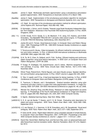 Visual, text and audio information analysis for hypervideo, ﬁrst release D1.2
[Spa92] James C. Spall. Multivariate stochastic approximation using a simultaneous perturbation
gradient approximation. IEEE Transactions on Automatic Control, 37:3, March 1992.
[Spa98a] James C. Spall. Implementation of the simultaneous perturbation algorithm for stochastic
optimization. IEEE Transactions on Aerospace and Electronic Systems, 34:3, July 1998.
[Spa98b] J.C. Spall. An overview of the simultaneous perturbation method for efﬁcient optimization.
Johns Hopkins APL Technical Digest, 19(4):482–492, 1998.
[SSE08] D. Schneider, J. Schon, and S. Eickeler. Towards Large Scale Vocabulary Independent Spo-
ken Term Detection: Advances in the Fraunhofer IAIS Audiomining System. In Proc. SIGIR,
Singapore, 2008.
[SSL+11] C.G.M. Snoek, K.E.A. Sande, X. Li, M. Mazloom, Y.-G. Jiang, D.C. Koelma, and A.W.M.
Smeulders. The MediaMill TRECVID 2011 semantic video search engine. In Proceedings
of the 9th TRECVID Workshop, Gaithersburg, USA, December 2011.
[ST94] Jianbo Shi and C. Tomasi. Good features to track. In Computer Vision and Pattern Recog-
nition, 1994. Proceedings CVPR ’94., 1994 IEEE Computer Society Conference on, pages
593 –600, jun 1994.
[TA94] Y. Tonomura and A. Akutsu. Video tomography: An efﬁcient method for camerawork extrac-
tion and motion analysis. In Proc. of Second ACM international conference on Multimedia
(ACM MM 1994), pages 349–356, 1994.
[TCGP09] D.-N. Ta, W.-C. Chen, N. Gelfand, and K. Pulli. Surftrac: Efﬁcient tracking and continuous
object recognition using local feature descriptors. In IEEE Conf. on Computer Vision and
Pattern Recognition, CVPR ’09, 2009.
[TCSU08] P. Turaga, R. Chellappa, V.S. Subrahmanian, and O. Udrea. Machine recognition of hu-
man activities: A survey. IEEE Trans. Circuits Syst. Video Technol., 18(11):1473–1488,
November 2008.
[TKNJ00] Olivier Thyes, Roland Kuhn, Patrick Nguyen, and Jean-Claude Junqua. Speaker identiﬁca-
tion and veriﬁcation using eigenvoices. In Proc. ICSLP, volume 2, pages 242–245, 2000.
[TLF08] E. Tola, V. Lepetit, and P. Fua. A fast local descriptor for dense matching. In Proc. of IEEE
Conference on Computer Vision and Pattern Recognition (CVPR), pages 1–8, 2008.
[TMK08] E. Tsamoura, V. Mezaris, and I. Kompatsiaris. Gradual transition detection using color
coherence and other criteria in a video shot meta-segmentation framework. In Image Pro-
cessing, 2008. ICIP 2008. 15th IEEE International Conference on, pages 45 –48, oct. 2008.
[TTZ07] Wenwei Tan, Shaohua Teng, and Wei Zhang. Research on video segmentation via active
learning. In Proceedings of the Fourth International Conference on Image and Graphics,
ICIG ’07, pages 395–400, Washington, DC, USA, 2007. IEEE Computer Society.
[Vap98] V. Vapnik. Statistical learning theory. New York: Willey, 1998.
[vdSGS10] K. E. A. van de Sande, T. Gevers, and C. G. M. Snoek. Evaluating color descriptors for
object and scene recognition. IEEE Trans. Pattern Anal. Mach. Intell., 32(9):1582–1596,
September 2010.
[vGVSG10] J. C. van Gemert, C. J. Veenman, A. W. M. Smeulders, and J. M. Geusebroek. Visual word
ambiguity. IEEE Trans. Pattern Anal. Mach. Intell., 32(7):1271–1283, September 2010.
[VJ01] P. Viola and M. Jones. Rapid object detection using a boosted cascade of simple features.
In Computer Vision and Pattern Recognition, 2001. CVPR 2001. Proceedings of the 2001
IEEE Computer Society Conference on, volume 1, pages I–511 – I–518 vol.1, 2001.
[VSHN12] David Vilar, Daniel Stein, Matthias Huck, and Hermann Ney. Jane: an advanced freely avail-
able hierarchical machine translation toolkit. Machine Translation, 26(3):197–216, Septem-
ber 2012.
c LinkedTV Consortium, 2013 63/64
 