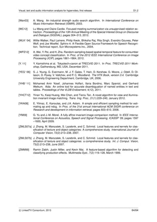 Visual, text and audio information analysis for hypervideo, ﬁrst release D1.2
[Wan03] A. Wang. An industrial strength audio search algorithm. In International Conference on
Music Information Retrieval (ISMIR), 2003.
[WC12] Lu Wang and Claire Cardie. Focused meeting summarization via unsupervised relation ex-
traction. Proceedings of the 13th Annual Meeting of the Special Interest Group on Discourse
and Dialogue (SIGDIAL), pages 304–313, 2012.
[WLK+04] Willie Walker, Paul Lamere, Philip Kwok, Bhiksha Raj, Rita Singh, Evandro Gouvea, Peter
Wolf, and Joe Woelfel. Sphinx-4: A Flexible Open Source Framework for Speech Recogni-
tion. Technical report, Sun Microsystems Inc., 2004.
[WPZ12] A. Wei, Y. Pei, and H. Zha. Random-sampling-based spatial-temporal feature for consumber
video concept classiﬁcation. In Proc. of the 2012 IEEE International Conference on Image
Processing (ICIP), pages 1861–1864, 2012.
[Y. 11] Y. Kamishima et al. Tokyotech+canon at TRECVID 2011. In Proc. TRECVID 2011 Work-
shop, Gaithersburg, MD, USA, December 2011.
[YEG+06] S. J. Young, G. Evermann, M. J. F. Gales, T. Hain, D. Kershaw, G. Moore, J. Odell, D. Ol-
lason, D. Povey, V. Valtchev, and P. C. Woodland. The HTK Book, version 3.4. Cambridge
University Engineering Department, Cambridge, UK, 2006.
[YHB+11] Mohamed Amir Yosef, Johannes Hoffart, Ilaria Bordino, Marc Spaniol, and Gerhard
Weikum. Aida: An online tool for accurate disambiguation of named entities in text and
tables. Proceedings of the VLDB Endowment, 4(12), 2011.
[YHCT12] Yinan Yu, Kaiqi Huang, Wei Chen, and Tieniu Tan. A novel algorithm for view and illumina-
tion invariant image matching. Trans. Img. Proc., 21(1):229–240, January 2012.
[YKA08] E. Yilmaz, E. Kanoulas, and J.A. Aslam. A simple and efﬁcient sampling method for esti-
mating ap and ndcg. In Proc. of the 31st annual international ACM SIGIR conference on
Research and development in information retrieval, pages 603–610, 2008.
[YM09] G. Yu and J.-M. Morel. A fully afﬁne invariant image comparison method. In IEEE Interna-
tional Conference on Acoustics, Speech and Signal Processing, ICASSP ’09, pages 1597
–1600, April 2009.
[ZMLS07a] J. Zhang, M. Marszalek, S. Lazebnik, and C. Schmid. Local features and kernels for clas-
siﬁcation of texture and object categories: A comprehensive study. International Journal of
Computer Vision, 72(2):213–238, 2007.
[ZMLS07b] J. Zhang, M. Marszałek, S. Lazebnik, and C. Schmid. Local features and kernels for clas-
siﬁcation of texture and object categories: a comprehensive study. Int. J. Comput. Vision,
73(2):213–238, June 2007.
[ZMM99] Ramin Zabih, Justin Miller, and Kevin Mai. A feature-based algorithm for detecting and
classifying production effects. Multimedia Syst., 7(2):119–128, March 1999.
c LinkedTV Consortium, 2013 64/64
 