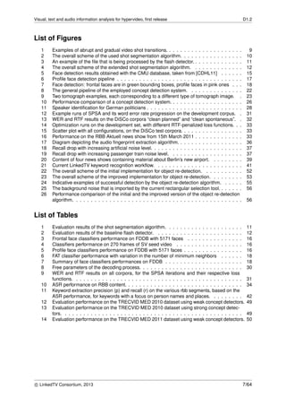 Visual, text and audio information analysis for hypervideo, ﬁrst release D1.2
List of Figures
1 Examples of abrupt and gradual video shot transitions. . . . . . . . . . . . . . . . . . . . . 9
2 The overall scheme of the used shot segmentation algorithm. . . . . . . . . . . . . . . . . 10
3 An example of the ﬁle that is being processed by the ﬂash detector. . . . . . . . . . . . . . 11
4 The overall scheme of the extended shot segmentation algorithm. . . . . . . . . . . . . . 12
5 Face detection results obtained with the CMU database, taken from [CDHL11] . . . . . . 15
6 Proﬁle face detection pipeline . . . . . . . . . . . . . . . . . . . . . . . . . . . . . . . . . . 17
7 Face detection: frontal faces are in green bounding boxes, proﬁle faces in pink ones . . . 18
8 The general pipeline of the employed concept detection system. . . . . . . . . . . . . . . 22
9 Two tomograph examples, each corresponding to a different type of tomograph image. . 23
10 Performance comparison of a concept detection system. . . . . . . . . . . . . . . . . . . . 26
11 Speaker identiﬁcation for German politicians . . . . . . . . . . . . . . . . . . . . . . . . . . 28
12 Example runs of SPSA and its word error rate progression on the development corpus. . 31
13 WER and RTF results on the DiSCo corpora “clean planned” and “clean spontaneous”. . 32
14 Optimization runs on the development set, with different RTF-penalized loss functions. . . 33
15 Scatter plot with all conﬁgurations, on the DiSCo test corpora. . . . . . . . . . . . . . . . . 33
16 Performance on the RBB Aktuell news show from 15th March 2011 . . . . . . . . . . . . . 33
17 Diagram depicting the audio ﬁngerprint extraction algorithm. . . . . . . . . . . . . . . . . . 36
18 Recall drop with increasing artiﬁcial noise level. . . . . . . . . . . . . . . . . . . . . . . . . 37
19 Recall drop with increasing passenger train noise level. . . . . . . . . . . . . . . . . . . . 37
20 Content of four news shows containing material about Berlin’s new airport. . . . . . . . . 39
21 Current LinkedTV keyword recognition workﬂow. . . . . . . . . . . . . . . . . . . . . . . . 41
22 The overall scheme of the initial implementation for object re-detection. . . . . . . . . . . 52
23 The overall scheme of the improved implementation for object re-detection. . . . . . . . . 53
24 Indicative examples of successful detection by the object re-detection algorithm. . . . . . 55
25 The background noise that is imported by the current rectangular selection tool. . . . . . . 56
26 Performance comparison of the initial and the improved version of the object re-detection
algorithm. . . . . . . . . . . . . . . . . . . . . . . . . . . . . . . . . . . . . . . . . . . . . . 56
List of Tables
1 Evaluation results of the shot segmentation algorithm. . . . . . . . . . . . . . . . . . . . . 11
2 Evaluation results of the baseline ﬂash detector. . . . . . . . . . . . . . . . . . . . . . . . 12
3 Frontal face classiﬁers performance on FDDB with 5171 faces . . . . . . . . . . . . . . . 16
4 Classiﬁers performance on 270 frames of SV seed video . . . . . . . . . . . . . . . . . . 16
5 Proﬁle face classiﬁers performance on FDDB with 5171 faces . . . . . . . . . . . . . . . . 16
6 FAT classiﬁer performance with variation in the number of minimum neighbors . . . . . . 18
7 Summary of face classiﬁers performances on FDDB . . . . . . . . . . . . . . . . . . . . . 18
8 Free parameters of the decoding process. . . . . . . . . . . . . . . . . . . . . . . . . . . . 30
9 WER and RTF results on all corpora, for the SPSA iterations and their respective loss
functions. . . . . . . . . . . . . . . . . . . . . . . . . . . . . . . . . . . . . . . . . . . . . . 31
10 ASR performance on RBB content. . . . . . . . . . . . . . . . . . . . . . . . . . . . . . . . 34
11 Keyword extraction precision (p) and recall (r) on the various rbb segments, based on the
ASR performance, for keywords with a focus on person names and places. . . . . . . . . 42
12 Evaluation performance on the TRECVID MED 2010 dataset using weak concept detectors. 49
13 Evaluation performance on the TRECVID MED 2010 dataset using strong concept detec-
tors. . . . . . . . . . . . . . . . . . . . . . . . . . . . . . . . . . . . . . . . . . . . . . . . . 49
14 Evaluation performance on the TRECVID MED 2011 dataset using weak concept detectors. 50
c LinkedTV Consortium, 2013 7/64
 