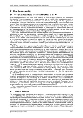Visual, text and audio information analysis for hypervideo, ﬁrst release D1.2
2 Shot Segmentation
2.1 Problem statement and overview of the State of the Art
Video shot segmentation, also found in the literature as “shot boundary detection” and “shot transi-
tion detection”, is extensively used as a pre-processing step for multiple video analysis tasks, such as
video classiﬁcation, retrieval, video summarization and skimming, etc. In general, shot segmentation
techniques aim to partition the video into consecutive frames captured without interruption by a single
camera. These elementary structural units, which are called shots, by deﬁnition demonstrate a certain
degree of temporal and visual afﬁnity, thus constituting a self-contained visual entity. Based on this,
it becomes clear that shot segmentation can be seen as the foundation of most high-level video con-
tent analysis approaches that are going to be developed in LinkedTV, validating it as one of the major
prerequisites for efﬁcient video semantic analysis, indexing and retrieval.
Since shots are deﬁned as continuous temporal segments, shot segmentation can be handled as
detection of the video shot boundaries, i.e. the temporal limits of each shot. The shots boundaries are
determined by the type of transition that has been used at the stage of video editing. If the transition
is abrupt (or “cut” as it is called in ﬁlm grammar) the last frame of a shot is followed by the ﬁrst frame
of the next shot whereas if the transition is gradual (i.e. if an editing effect is used, like fade in/out,
wipe, dissolve, etc.) there is a short intermediate temporal interval, in which the visual content of two
consecutive shots is combined. An example of these two types of transition is presented in Figures 1(a)
and 1(b).
Early shot segmentation approaches performed shot boundary detection based on pair-wise pixel
comparisons between successive or distant frames of the video stream. In the last years a number of
more sophisticated shot segmentation techniques can be found in the relevant literature, which can be
roughly discriminated in two major categories: methods that use uncompressed video data and methods
that are directly applied on the compressed video stream. A common approach of the ﬁrst category em-
ploys color histograms and detection of shot boundaries based on the comparison of color histograms
from successive frames, calculated either at the image level or at a more detailed block level [TTZ07].
Another alternative involves image structural features, like edges and performs shot detection by count-
ing the Edge Change Ratio (ECR) [ZMM99] between successive frames of the video. Recent extensions
of this idea combine edge information with color histograms [QLR+09] and motion [LL10]. In addition, a
more elaborate approach that proposes the use of Support Vector Machine (SVM) classiﬁers has been
introduced. This technique employs either pixel-wise comparisons, color histograms and edge infor-
mation [LYHZ08], or image features that are not traditionally used for video shot segmentation like the
Color Coherence [PZM96] and the Luminance Center of Gravity [TMK08]. Finally, following the intro-
duction of powerful scale- and rotation-invariant local features like SIFT [Low04] and SURF [BETVG08],
many authors presented several techniques that utilize these descriptors for video shot segmentation
([LZZ08],[BAB11]).
The techniques that belong to the second class, focusing mostly on reducing the computational
complexity associated with processing at frame level, perform shot segmentation without including a
prior video decompression into frames step. Such methods consider mostly MPEG video and exploit
compression-speciﬁc cues to detect points in the 1D decision space where temporal redundancy, which
is inherent in video and greatly exploited by compression schemes, is reduced. These cues can be
macro-block type information of speciﬁc frames (e.g. intra-coded, skipped) [PC02] and DC coefﬁcients
or motion vectors that are included in the compressed data stream [DVZP04].
For a more detailed overview of the state-of-the-art techniques for shot segmentation, the reader is
referred to Section 3.1 of D1.1.
2.2 LinkedTV approach
The employed technique used for the decomposition of the media content builds in the algorithm pre-
sented in [TMK08]. This algorithm takes as input an uncompressed video stream and performs both
abrupt and gradual transition detection based on global and local visual information. More speciﬁcally,
each frame is represented by a color histogram, based on the Macbeth color palette [MMD76], and a
color coherence vector [PZM96], which is a two-dimensional color histogram vector that exploits both
local and global colour information. Additionally, the technique employs the pixel’s intensity values, by
estimating their spatial distribution expressed by the luminance center of gravity. Based on the above
image features, the authors introduce three classiﬁcation criteria for the detection of the shot boundaries
c LinkedTV Consortium, 2013 8/64
 