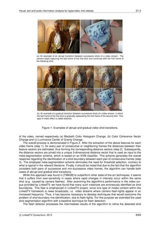 Visual, text and audio information analysis for hypervideo, ﬁrst release D1.2
(a) An example of an abrupt transition between successive shots of a video stream. The
camera stops capturing the last frame of the ﬁrst shot and continues with the ﬁrst frame of
the following shot.
(b) An example of a gradual transition between successive shots of a video stream, in which
the last frame of the ﬁrst shot is gradually replaced by the ﬁrst frame of the second shot. This
type of video effect is called dissolve.
Figure 1: Examples of abrupt and gradual video shot transitions.
of the video, named respectively (a) Macbeth Color Histogram Change, (b) Color Coherence Vector
Change and (c) Luminance Center of Gravity Change.
The overall process is demonstrated in Figure 2. After the extraction of the above features for each
video frame (step 1), for every pair of consecutive or neighboring frames the distances between their
feature vectors are estimated, thus forming the corresponding distance vectors (step 2). Subsequently,
the distance vectors are joined into a unique 3-dimensional distance vector that is used as input to the
meta-segmentation scheme, which is based on an SVM classiﬁer. This scheme generates the overall
response regarding the identiﬁcation of a shot boundary between each pair of consecutive frames (step
3). The employed meta-segmentation scheme eliminates the need for threshold selection, contrary to
what is typical in the relevant literature. Finally, it should be noted that due to the fact that the algorithm
considers both pairs of successive and non-successive video frames, the algorithm can handle both
cases of abrupt and gradual shot transitions.
While this approach was found in [TMK08] to outperform other state-of-the-art techniques, it seems
that it suffers from over-sensitivity in cases where rapid changes in intensity occur within the same
shot (e.g. caused by camera ﬂashes). After examining the algorithm’s performance in the video cor-
pus provided by LinkedTV, we have found that many such instances are erroneously identiﬁed as shot
boundaries. This ﬂaw is emphasized in LinkedTV project, since one type of media content within the
LinkedTV framework is news broadcasts, i.e. video streams where camera ﬂash-lights appear in an
increased frequency. Thus, it has become necessary to develop techniques that would overcome the
problem of shot boundary mis-identiﬁcation, due to ﬂash-lights. For this purpose we extended the used
shot segmentation algorithm with a baseline technique for ﬂash detection.
The ﬂash detector processes the intermediate results of the algorithm to reﬁne the detected shot
c LinkedTV Consortium, 2013 9/64
 
