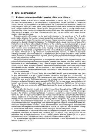 Visual, text and audio information analysis for hypervideo, ﬁnal release D1.4
2 Shot segmentation
2.1 Problem statement and brief overview of the state of the art
Considering a video as a sequence of frames, as illustrated in the ﬁrst row of Fig 2, its segmentation
into shots can be interpreted as the identiﬁcation of video fragments that are composed by consecutive
frames captured uninterruptedly from a single camera. The inherent temporal and visual coherence of
these fragments, which are called shots, makes them self-contained visual entities that constitute the
basic building blocks of the video. Based on this, shot segmentation aims to identify the elementary
structure of the video, thus being the basis of a number of high-level video analysis techniques, such as
video semantic analysis, higher-level video segmentation (e.g., into story-telling parts), video summa-
rization, indexing and retrieval.
The decomposition of the video into the shot level is depicted in the second row of Fig. 2, and is
performed by detecting the transition between pairs of consecutive shots of the video. The most com-
monly used visually-related shot transition techniques in the post-production process of the video editing
phase can be divided in two general classes. The ﬁrst class includes abrupt transitions, or cuts, where
the last frame of a shot is followed by the ﬁrst frame of the next shot. An indicative example of abrupt
transition is presented in the third row of Fig 2. The second class contains gradual transitions, where a
short transition period exists between the shots, including frames that are composed by combining the
visual content of these shots, using one or more video editing effects such as dissolve, wipe, fade in/out
and morph. The last row of Fig 2 shows an example of dissolve transition. In addition to accurately
detecting both of the aforementioned types of shot transitions, the required computation time is another
critical property of a video segmentation algorithm, similarly to any algorithm that needs to be applicable
to vast amounts of video content.
Early approaches to shot segmentation in uncompressed video were based on pair-wise pixel com-
parisons and/or the comparison of color histograms between video frames, calculated either for each
entire frame or at a ﬁner block level [ZKS93]. Other techniques exploited structural features of the video
frames, such as edges, and performed shot segmentation by estimating for instance the edge change
ratio between frames [ZMM99]. Recent extensions of such methods include [QLR+09] and [LL10],
where the video shots are detected based on the combination of edge information with color histograms
and motion, respectively.
After the introduction of Support Vector Machines (SVM) [Vap95] several approaches used them
for shot segmentation, as a way of classifying video frames into “boundary” and “non-boundary”. A
method that compares normalized RGB histograms and uses a trained SVM classiﬁer was introduced
in [CLG09], while another SVM-based approach that employs intensity pixel-wise comparisons, HSV
histograms and edge histograms was proposed in [LYHZ08]. Furthermore, visual features that are not
typically used for video shot segmentation, such as the Color Coherence [PZM96] and the Luminance
Center of Gravity, were combined in a SMV-based approach for abrupt and gradual transition detection
in [TMK08].
Following the development of scale- and rotation-invariant local descriptors (e.g., SIFT [Low04] and
SURF [BETVG08]), several algorithms that rely on them were also proposed. In [LK13] a technique
based on the detection and tracking of objects in successive video frames was introduced. According
to this, the SIFT descriptors extracted from the frames are clustered into a predeﬁned number of bins,
creating a codebook of visual words. Each frame is then represented by a histogram of words and the
shot boundaries are determined based on the similarity of these histograms. In [LDSL10], a divide-and-
rule scheme that combines SIFT descriptors and SVM classiﬁers for capturing the changing statistics of
several kinds of transitions was proposed, while a different approach based on frame entropy and SURF
descriptors was presented in [BADB11]. Local feature extraction and processing was also used at the
kernel-based shot segmentation method described in [LZZ08], as a part of a post reﬁnement strategy
for minimizing the false alarms caused by camera ﬂash-lights and fast background change.
Indicative examples of alternative methods for shot segmentation include techniques applied on the
compressed data stream, such as the ones introduced at [PC02] and [DVZP04], and algorithms that use
polynomial data (B-spline) interpolation [NT05], a linear transition detection scheme [GC07], a graph-
partitioning technique [CNP06] and a method based on QR-decomposition [AF09].
For a more detailed overview of the state-of-the-art techniques for shot segmentation, the reader is
referred to Section 3.1 of D1.1.
c LinkedTV Consortium, 2014 10/62
 