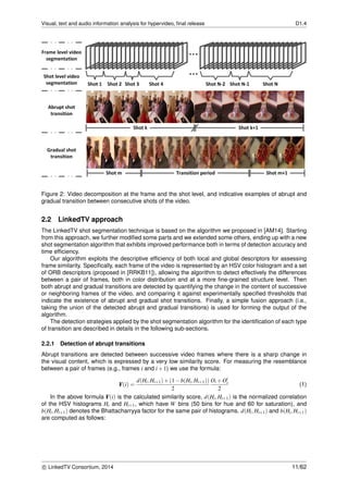 Visual, text and audio information analysis for hypervideo, ﬁnal release D1.4
Figure 2: Video decomposition at the frame and the shot level, and indicative examples of abrupt and
gradual transition between consecutive shots of the video.
2.2 LinkedTV approach
The LinkedTV shot segmentation technique is based on the algorithm we proposed in [AM14]. Starting
from this approach, we further modiﬁed some parts and we extended some others, ending up with a new
shot segmentation algorithm that exhibits improved performance both in terms of detection accuracy and
time efﬁciency.
Our algorithm exploits the descriptive efﬁciency of both local and global descriptors for assessing
frame similarity. Speciﬁcally, each frame of the video is represented by an HSV color histogram and a set
of ORB descriptors (proposed in [RRKB11]), allowing the algorithm to detect effectively the differences
between a pair of frames, both in color distribution and at a more ﬁne-grained structure level. Then
both abrupt and gradual transitions are detected by quantifying the change in the content of successive
or neighboring frames of the video, and comparing it against experimentally speciﬁed thresholds that
indicate the existence of abrupt and gradual shot transitions. Finally, a simple fusion approach (i.e.,
taking the union of the detected abrupt and gradual transitions) is used for forming the output of the
algorithm.
The detection strategies applied by the shot segmentation algorithm for the identiﬁcation of each type
of transition are described in details in the following sub-sections.
2.2.1 Detection of abrupt transitions
Abrupt transitions are detected between successive video frames where there is a sharp change in
the visual content, which is expressed by a very low similarity score. For measuring the resemblance
between a pair of frames (e.g., frames i and i+1) we use the formula:
F(i) =
d(Hi,Hi+1)+(1−b(Hi,Hi+1))
2
Oi +Oi
2
(1)
In the above formula F(i) is the calculated similarity score, d(Hi,Hi+1) is the normalized correlation
of the HSV histograms Hi and Hi+1, which have W bins (50 bins for hue and 60 for saturation), and
b(Hi,Hi+1) denotes the Bhattacharryya factor for the same pair of histograms. d(Hi,Hi+1) and b(Hi,Hi+1)
are computed as follows:
c LinkedTV Consortium, 2014 11/62
 