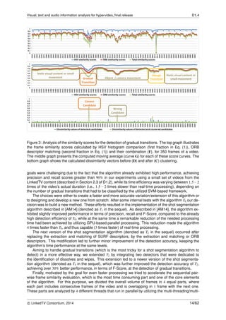 Visual, text and audio information analysis for hypervideo, ﬁnal release D1.4
Figure 3: Analysis of the similarity scores for the detection of gradual transitions. The top graph illustrates
the frame similarity scores calculated by HSV histogram comparison (ﬁrst fraction in Eq. (1)), ORB
descriptor matching (second fraction in Eq. (1)) and their combination (F), for 350 frames of a video.
The middle graph presents the computed moving average (curve G) for each of these score curves. The
bottom graph shows the calculated dissimilarity vectors before (D) and after (C) clustering.
goals were challenging due to the fact that the algorithm already exhibited high performance, achieving
precision and recall scores greater than 90% in our experiments using a small set of videos from the
LinkedTV content (described in Section 2.3 of D1.2), while its time efﬁciency was varying between 1.5−2
times of the video’s actual duration (i.e., 1.5 − 2 times slower than real-time processing), depending on
the number of gradual transitions that had to be classiﬁed by the utilized SVM-based framework.
The choices were either to create a faster and more accurate variation/extension of this algorithm or
to designing and develop a new one from scratch. After some internal tests with the algorithm T0 our de-
cision was to build a new method. These efforts resulted in the implementation of the shot segmentation
algorithm described in [AM14] (denoted as T1 in the sequel). As described in [AM14], the algorithm ex-
hibited slightly improved performance in terms of precision, recall and F-Score, compared to the already
high detection efﬁciency of T0, while at the same time a remarkable reduction of the needed processing
time had been achieved by utilizing GPU-based parallel processing. This reduction made the algorithm
4 times faster than T0, and thus capable (3 times faster) of real-time processing.
The next version of the shot segmentation algorithm (denoted as T2 in the sequel) occurred after
replacing the extraction and matching of SURF descriptors, by the extraction and matching or ORB
descriptors. This modiﬁcation led to further minor improvement of the detection accuracy, keeping the
algorithm’s time performance at the same levels.
Aiming to handle gradual transitions (which is the most tricky for a shot segmentation algorithm to
detect) in a more effective way, we extended T2 by integrating two detectors that were dedicated to
the identiﬁcation of dissolves and wipes. This extension led to a newer version of the shot segmenta-
tion algorithm (denoted as T3 in the sequel), which was further improved the detection accuracy of T2,
achieving over 30% better performance, in terms of F-Score, at the detection of gradual transitions.
Finally, motivated by the goal for even faster processing we tried to accelerate the sequential pair-
wise frame similarity evaluation, which is the most time consuming part and one of the core elements
of the algorithm. For this purpose, we divided the overall volume of frames in 4 equal parts, where
each part includes consecutive frames of the video and is overlapping in 1 frame with the next one.
These parts are analyzed by 4 different threads that run in parallel by utilizing the multi-threading/multi-
c LinkedTV Consortium, 2014 14/62
 