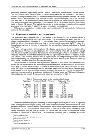 Visual, text and audio information analysis for hypervideo, ﬁnal release D1.4
processing operations supported by the Intel OpenMP 6 and Thread Building Block 7 runtime libraries.
This, in combination with the replacement of the GPU-based extraction and matching of ORB descrip-
tors by CPU-based processing (the CPU-based implementation of ORB descriptor in version 2.4.7 of the
OpenCV library 8 exhibited much more faster performance then the GPU-based one, on the machines
that were used for the development of these algorithms) resulted in the ﬁnal and utilized version of the
shot segmentation algorithm (denoted as T4 in the sequel; this is the complete algorithm described in
detail in Section 2.2 above). The applied changes led to further signiﬁcant reduction of the needed
processing time, making the T4 algorithm at least 2 times faster, compared to T3.
All this progress is described in details, by the experimental results that are reported in the following
section of the deliverable.
2.3 Experimental evaluation and comparisons
The experiments were conducted on a PC with an Intel i7 processor at 3.4 GHz, 8 GB of RAM and a
CUDA-enabled NVIDIA GeForce GTX560 graphics card. The employed dataset was a collection of 15
videos from three different categories: i) 151 min. of news shows from the German public broadcaster
RBB9, ii) 140 min. from a cultural heritage show of the Dutch public broadcaster AVRO10, called “An-
tiques Roadshow”, and iii) 140 min. of videos from the archive of the Netherlands Institute for Sound
and Vision11.
Ground-truth segmentation of the employed video dataset was created by human annotation of the
shot boundaries. Overall, our dataset contains 3647 shot transitions, where 3216 of them are abrupt
and the remaining 431 are gradual. For each one of the tested approaches we counted the number
of correct detections, misdetections and false alarms and expressed them in terms of Precision, Recall
and F-Score. Time efﬁciency was evaluated by expressing the required processing time as a factor of
real-time processing, i.e., comparing these times with the actual duration of the processed videos (a
factor below 1 indicates faster-than-real-time processing).
The performance of the utilized shot segmentation approach T4, concerning both the detection ac-
curacy and the time efﬁciency, was evaluated and compared against the performance of techniques T0
to T3, while in addition our experiments included a technique similar to the method proposed in [LK13],
using SIFT descriptors, dense sampling and a predeﬁned codebook of 1K visual words, (denoted as T5
in the sequel), and an extension of the previous technique, also presented in [LK13], combining SIFT
descriptors, dense sampling, a predeﬁned codebook of 1K visual words and RGB color histograms,
(denoted as T6 in the sequel). The experimental results are summarized in Table 1.
Table 1: Experimental results for the considered techniques.
Technique Precision Recall F-Score Processing Time
(x Real-Time)
T0 [TMK08] 0.860 0.906 0.882 1.254
T1 [AM14] 0.887 0.917 0.902 0.297
T2 0.913 0.910 0.912 0.292
T3 0.939 0.931 0.935 0.295
T4 0.943 0.941 0.942 0.135
T5 [LK13] 0.745 0.469 0.576 2 (as reported in [LK13])
T6 [LK13] 0.919 0.377 0.535 2 (as reported in [LK13])
This table illustrates the progress made step-by-step during the previous year in LinkedTV regarding
video shot segmentation analysis. Aiming each time at further improvement we constantly made some
progress, resulting to a technique which compared to the previous shot segmentation algorithm reported
in Section 2.2 of D1.2, is considerable better in terms of detection accuracy and is remarkably faster
(seven times faster than real time processing). As can be seen, the utilized in the LinkedTV project
technique T4 (highlighted in bold in Table 1), surpasses the previously used or developed techniques
6http://openmp.org/wp/
7https://www.threadingbuildingblocks.org/
8http://opencv.org/
9http://www.rbb-online.de
10http://avro.nl
11http://www.beeldengeluid.nl
c LinkedTV Consortium, 2014 15/62
 