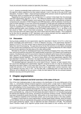 Visual, text and audio information analysis for hypervideo, ﬁnal release D1.4
T0 to T3, showing considerably better performance in terms of precision, recall and F-score. Moreover,
this algorithm clearly outperforms the other tested methods T5 and T6 that rely on the use of SIFT local
descriptors. As shown in Table 1, these techniques exhibit similar precision scores for signiﬁcantly lower
recall scores, which is consistent with the ﬁndings of [LK13].
Regarding the time performance, the running time of T4 is almost 9 times faster than the previously
used shot segmentation algorithm T0 (D1.2). The difference between these techniques is reasonable
since the method in [TMK08] employs visual features that introduce higher computational complexity,
compared to the calculation of HSV histograms and ORB descriptors, while the detection of shot bound-
aries via SVM classiﬁers is more time consuming compared to simple tests with predeﬁned thresholds.
Moreover, by using CPU-based processing in combination with multi-threading/multi-processing tech-
niques for parallelizing the computing of the most computationally intensive part of the algorithm we
achieve signiﬁcant gains, even compared to the GPU-based implementations T1 to T3, as shown in the
last column of Table 1 (over 2 times faster processing). Concerning the other methods, the reported
time in [LK13] is half of the video’s frame-rate, which means twice the video’s duration. This is explained
by the fact that the calculation of SIFT descriptors over a dense pixel-grid and their assignment to a
codebook, as in [LK13], require signiﬁcant amounts of computations.
2.4 Discussion
Having already available the shot segmentation algorithm described in Section 2.2 of D1.2, which has
shown remarkably good performance, in terms of detection accuracy, in the experiments reported in
Section 2.3 of D1.2, our main concern was to improve the time performance of the algorithm, aiming at
faster-than-real-time-processing. This goal was set by the fact that real-time (or even faster) processing
of video content was considered as one of the core demands for supporting effectively the video analysis
and enrichment operations that take place at the video editing phase.
Motivated by this goal we developed techniques that achieved processing times many times faster
than real-time processing using either GPU-based parallel computing or CPU-based multi-threading op-
erations. Simultaneously, each time we aimed to improve the detection performance of the shot segmen-
tation algorithm via integrating speciﬁc criteria and techniques that address efﬁciently the challenging
task of gradual transition detection. The result of these efforts is the shot segmentation algorithm that
was described in Section 2.2. Moreover, the experiments reported in Section 2.3 is strong evidence of
the signiﬁcant progress that were made on this ﬁeld during the last year in the project.
The developed approach represents the current state-of-the-art. However, an open research direc-
tion around the developed shot segmentation algorithm would be to think of a way for extracting and
describing information hidden in the motion ﬂow of the video. The exploitation of such information would
enable the extinction of the remaining few false alarms due to object and/or camera movement, lead-
ing to detection accuracy near to 100%. On this other side, a challenging task is to test how the time
efﬁciency will be affected by this and what is ﬁnally the best balance that can be achieved between
detection accuracy and time performance.
3 Chapter segmentation
3.1 Problem statement and brief overview of the state of the art
One of the most challenging tasks of video analysis is the identiﬁcation of the story-telling parts of the
video, i.e., semantically coherent temporal segments covering either a single event or several related
events taking place in parallel. The relevant literature describes this problem as video scene segmenta-
tion, while adopting it to the characteristics of the multimedia content related to the LinkedTV scenarios,
we refer to this higher-level temporal decomposition as topic or chapter segmentation.
Primarily, video scene segmentation builds upon the output of video shot segmentation, performed
either automatically (e.g., using one of the techniques discussed in Section 2.1) or manually, by grouping
the deﬁned shot segments into scenes, according to the semantic similarity of shots. Several methods
have been introduced for performing this task, relying either on the visual stream only, or on the combi-
nation of different modalities of the multimedia content, such as the audio stream or the video subtitles.
A category of techniques for scene segmentation includes graph-based methods, where the tempo-
ral links between shots are represented using graphs and scene segmentation is performed by applying
some graph partitioning method. Such an approach has been introduced in [YYL98]. The proposed
Scene Transition Graph (STG) algorithm groups similar shots based on their similarity and a set of
c LinkedTV Consortium, 2014 16/62
 