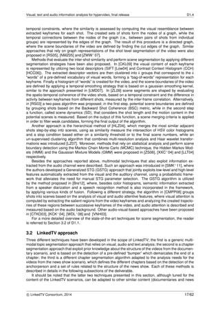 Visual, text and audio information analysis for hypervideo, ﬁnal release D1.4
temporal constraints, where the similarity is assessed by computing the visual resemblance between
extracted keyframes for each shot. The created sets of shots form the nodes of a graph, while the
temporal connections between the nodes of the graph (i.e., between pairs of shots from individual
groups) are represented by the edges of the graph. The result of this procedure is a directed graph,
where the scene boundaries of the video are deﬁned by ﬁnding the cut edges of the graph. Similar
approaches that rely on graph representations of the shot level segmentation of the video were also
proposed in [RS05], [NMZ05] and [ZWW+07].
Methods that evaluate the inter-shot similarity and perform scene segmentation by applying different
segmentation strategies have been also proposed. In [CKL09] the visual content of each keyframe
is represented by utilizing two local descriptors (SIFT [Low04] and Contrast Context Histogram (CCH)
[HCC06]). The extracted descriptor vectors are then clustered into k groups that correspond to the k
“words” of a pre-deﬁned vocabulary of visual words, forming a “bag-of-words” representation for each
keyframe. Finally a histogram of “words” is created for the video, and the scene boundaries of the video
are deﬁned by applying a temporal smoothing strategy that is based on a gaussian smoothing kernel,
similar to the approach presented in [LMD07]. In [ZL09] scene segments are shaped by evaluating
the spatio-temporal coherence of the video shots, based on a temporal constraint and the difference in
activity between keyframes from different shots, measured by the inter-frame correlation. Alternatively,
in [RS03] a two-pass algorithm was proposed; in the ﬁrst step, potential scene boundaries are deﬁned
by grouping shots based on the Backward Shot Coherence (BSC) metric, while in the second step
a function, called scene dynamics (SD), that considers the shot length and the motion content in the
potential scenes is measured. Based on the output of this function, a scene merging criteria is applied
in order to ﬁlter weak candidates, forming the ﬁnal output of the algorithm.
Another approach is the hierarchical method of [HLZ04], which merges the most similar adjacent
shots step-by-step into scenes, using as similarity measure the intersection of HSV color histograms
and a stop condition based either on a similarity threshold or to the ﬁnal scene numbers, while an
un-supervised clustering algorithm that combines multi-resolution analysis and Haar wavelet transfor-
mations was introduced [LZ07]. Moreover, methods that rely on statistical analysis and perform scene
boundary detection using the Markov Chain Monte Carlo (MCMC) technique, the Hidden Markov Mod-
els (HMM) and the Gaussian Mixture Models (GMM) were proposed in [ZS06], [XXC+04] and [LLT04]
respectively.
Besides the approaches reported above, multimodal techniques that also exploit information ex-
tracted from the audio channel were described. Such an approach was introduced in [SMK+11], where
the authors developed a Generalized STG (GSTG) approach that jointly exploits low-level and high-level
features automatically extracted from the visual and the auditory channel, using a probabilistic frame-
work that alleviates the need for manual STG parameter selection. The GSTG algorithm is utilized
by the method proposed in [Bre12], where, besides color histograms, semantic information extracted
from a speaker diarization and a speech recognition method is also incorporated in the framework,
by applying various kinds of fusion. Following a different strategy, the algorithm in [CMPP08] groups
shots into scenes based on the analysis of visual and audio attentive features, where visual attention is
computed by extracting the salient regions from the video keyframes and analyzing the created trajecto-
ries of these regions between successive keyframes of the video, and audio attention is described and
measured based on the audio background. Other audio-visual-based approaches have been proposed
in [CTKO03], [KCK+04], [WDL+08] and [VNH03].
For a more detailed overview of the state-of-the-art techniques for scene segmentation, the reader
is referred to Section 3.2 of D1.1.
3.2 LinkedTV approach
Three different techniques have been developed in the scope of LinkedTV; the ﬁrst is a generic multi-
modal topic segmentation approach that relies on visual, audio and text analysis; the second is a chapter
segmentation approach that exploit prior knowledge about the structure of the videos from the documen-
tary scenario, and is based on the detection of a pre-deﬁned “bumper” which demarcates the end of a
chapter; the third is a different chapter segmentation algorithm adapted to the analysis needs for the
videos from the news show scenario, which deﬁnes the different chapters based on the detection of the
anchorperson and a set of rules related to the structure of the news show. Each of these methods is
described in details in the following subsections of the deliverable.
It should be noted that the latter two techniques presented in this section, although tuned for the
content of the LinkedTV scenarios, can be adapted to other similar content (documentaries and news
c LinkedTV Consortium, 2014 17/62
 
