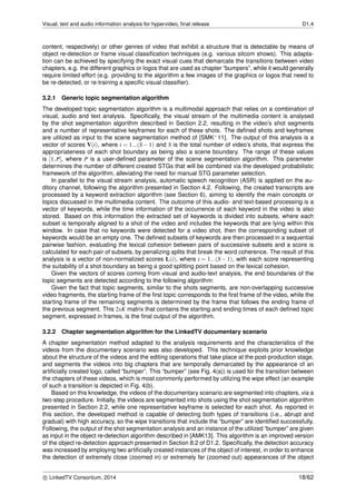 Visual, text and audio information analysis for hypervideo, ﬁnal release D1.4
content, respectively) or other genres of video that exhibit a structure that is detectable by means of
object re-detection or frame visual classiﬁcation techniques (e.g. various sitcom shows). This adapta-
tion can be achieved by specifying the exact visual cues that demarcate the transitions between video
chapters, e.g. the different graphics or logos that are used as chapter ”bumpers”, while it would generally
require limited effort (e.g. providing to the algorithm a few images of the graphics or logos that need to
be re-detected, or re-training a speciﬁc visual classiﬁer).
3.2.1 Generic topic segmentation algorithm
The developed topic segmentation algorithm is a multimodal approach that relies on a combination of
visual, audio and text analysis. Speciﬁcally, the visual stream of the multimedia content is analysed
by the shot segmentation algorithm described in Section 2.2, resulting in the video’s shot segments
and a number of representative keyframes for each of these shots. The deﬁned shots and keyframes
are utilized as input to the scene segmentation method of [SMK+11]. The output of this analysis is a
vector of scores V(i), where i = 1...(S − 1) and S is the total number of video’s shots, that express the
appropriateness of each shot boundary as being also a scene boundary. The range of these values
is [1,P], where P is a user-deﬁned parameter of the scene segmentation algorithm. This parameter
determines the number of different created STGs that will be combined via the developed probabilistic
framework of the algorithm, alleviating the need for manual STG parameter selection.
In parallel to the visual stream analysis, automatic speech recognition (ASR) is applied on the au-
ditory channel, following the algorithm presented in Section 4.2. Following, the created transcripts are
processed by a keyword extraction algorithm (see Section 6), aiming to identify the main concepts or
topics discussed in the multimedia content. The outcome of this audio- and text-based processing is a
vector of keywords, while the time information of the occurrence of each keyword in the video is also
stored. Based on this information the extracted set of keywords is divided into subsets, where each
subset is temporally aligned to a shot of the video and includes the keywords that are lying within this
window. In case that no keywords were detected for a video shot, then the corresponding subset of
keywords would be an empty one. The deﬁned subsets of keywords are then processed in a sequential
pairwise fashion, evaluating the lexical cohesion between pairs of successive subsets and a score is
calculated for each pair of subsets, by penalizing splits that break the word coherence. The result of this
analysis is a vector of non-normalized scores L(i), where i = 1...(S − 1), with each score representing
the suitability of a shot boundary as being a good splitting point based on the lexical cohesion.
Given the vectors of scores coming from visual and audio-text analysis, the end boundaries of the
topic segments are detected according to the following algorithm:
Given the fact that topic segments, similar to the shots segments, are non-overlapping successive
video fragments, the starting frame of the ﬁrst topic corresponds to the ﬁrst frame of the video, while the
starting frame of the remaining segments is determined by the frame that follows the ending frame of
the previous segment. This 2xK matrix that contains the starting and ending times of each deﬁned topic
segment, expressed in frames, is the ﬁnal output of the algorithm.
3.2.2 Chapter segmentation algorithm for the LinkedTV documentary scenario
A chapter segmentation method adapted to the analysis requirements and the characteristics of the
videos from the documentary scenario was also developed. This technique exploits prior knowledge
about the structure of the videos and the editing operations that take place at the post-production stage,
and segments the videos into big chapters that are temporally demarcated by the appearance of an
artiﬁcially created logo, called “bumper”. This “bumper” (see Fig. 4(a)) is used for the transition between
the chapters of these videos, which is most commonly performed by utilizing the wipe effect (an example
of such a transition is depicted in Fig. 4(b).
Based on this knowledge, the videos of the documentary scenario are segmented into chapters, via a
two-step procedure. Initially, the videos are segmented into shots using the shot segmentation algorithm
presented in Section 2.2, while one representative keyframe is selected for each shot. As reported in
this section, the developed method is capable of detecting both types of transitions (i.e., abrupt and
gradual) with high accuracy, so the wipe transitions that include the “bumper” are identiﬁed successfully.
Following, the output of the shot segmentation analysis and an instance of the utilized “bumper” are given
as input in the object re-detection algorithm described in [AMK13]. This algorithm is an improved version
of the object re-detection approach presented in Section 8.2 of D1.2. Speciﬁcally, the detection accuracy
was increased by employing two artiﬁcially created instances of the object of interest, in order to enhance
the detection of extremely close (zoomed in) or extremely far (zoomed out) appearances of the object
c LinkedTV Consortium, 2014 18/62
 
