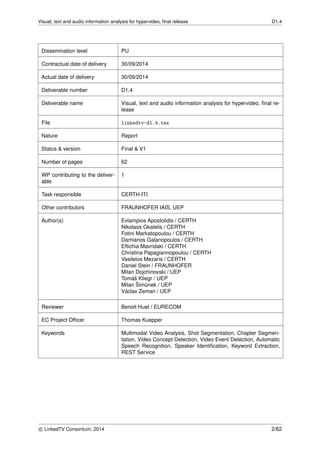 Visual, text and audio information analysis for hypervideo, ﬁnal release D1.4
Dissemination level PU
Contractual date of delivery 30/09/2014
Actual date of delivery 30/09/2014
Deliverable number D1.4
Deliverable name Visual, text and audio information analysis for hypervideo, ﬁnal re-
lease
File linkedtv-d1.4.tex
Nature Report
Status & version Final & V1
Number of pages 62
WP contributing to the deliver-
able
1
Task responsible CERTH-ITI
Other contributors FRAUNHOFER IAIS, UEP
Author(s) Evlampios Apostolidis / CERTH
Nikolaos Gkalelis / CERTH
Fotini Markatopoulou / CERTH
Damianos Galanopoulos / CERTH
Eftichia Mavridaki / CERTH
Christina Papagiannopoulou / CERTH
Vasileios Mezaris / CERTH
Daniel Stein / FRAUNHOFER
Milan Dojchinovski / UEP
Tom´aˇs Kliegr / UEP
Milan ˇSim˚unek / UEP
V´aclav Zeman / UEP
Reviewer Benoit Huet / EURECOM
EC Project Ofﬁcer Thomas Kuepper
Keywords Multimodal Video Analysis, Shot Segmentation, Chapter Segmen-
tation, Video Concept Detection, Video Event Detection, Automatic
Speech Recognition, Speaker Identiﬁcation, Keyword Extraction,
REST Service
c LinkedTV Consortium, 2014 2/62
 