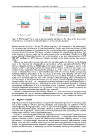 Visual, text and audio information analysis for hypervideo, ﬁnal release D1.4
(a) The used “bumper”. (b) Wipe shot transition using the “bumper”.
Figure 4: The “bumper” that is used for denoting chapter transitions in the videos of the documentary
scenario and an example of wipe transition between shots, using the “bumper”.
shot segmentation algorithm of Section 2.2 and the detection of the news studio or the anchorperson.
For this purpose we trained a set of 10 new visual classiﬁers that are used for the identiﬁcation of video
frames that depict instances of the studio where the news show takes place, or appearances of the an-
chorpersons that run the show. The utilized framework for training the visual classiﬁers and using them
for the detection of the news studio and the anchorpersons, is the one described in Section 4.2 of D1.2
using a subset of 10 base classiﬁers that rely on the extraction of low level feature descriptors (SIFT,
RGB-SIFT and Opponent-SIFT). Moreover, indicative samples from the positive training data are given
in Fig. 5.
Again, a two-step analysis is performed, where the ﬁrst step includes the detection of the shot seg-
ments of the video and the extraction of one representative keyframe per each deﬁned shot. Then,
the trained classiﬁer, denoted as “RBB Studio Anchorperson” classiﬁer in the sequel, is applied on the
extracted keyframes identifying the shots that include either an instance of the news show studio or one
of the news show moderators. The result of this procedure is a binary vector of size S (with S being the
number of detected shots) where an element of this vector with value 0 means that the corresponding
shot does not contain any instance of the news studio or any of the anchorpersons, while an element
of this vector with value 1 indicates that the corresponding shot includes a detected occurrence of the
studio or one of the anchorpersons. This vector undergoes further processing, where some restrictions
and rules related to the structure of the news show are applied, in order to identify pairs or groups of
successive shots with value 1 (i.e., with detected instances of the studio or the anchorperson) that ei-
ther have to be merged into one (e.g., when there is a distant shot of the studio followed by a close-up
instance of the anchorperson) or must be considered as parts of the same segment (e.g., when there is
a dialogue between the anchorperson and a guest in the studio), concluding to the ﬁnal set of shots that
compose the ending boundaries of the detected topic segments.
Similarly to the algorithm of the documentary scenario, a 7xK matrix is formed, containing the starting
and ending times and a set of 5 representative keyframes for each topic. This matrix is the ﬁnal outcome
of the developed topic segmentation technique for the videos of the LinkedTV news show scenario.
3.2.4 Keyframe selection
By grouping shots into chapters or topics, using one of the approaches presented in the previous sec-
tions, a large number of keyframes become available for each chapter/topic (all keyframes of the cor-
responding shots). Aiming to provide a number of representative images that could be used as a brief
overview of events that take place, either at the video level or at the more detailed chapter/topic level, we
extract for each chapter/topic a small number of most representative ones, by clustering the complete
set of available keyframes for the video or chapter/topic.
In order to avoid including keyframes with degraded visual content in chapters representation we
perform image blur detection as a ﬁltering step before clustering. Our image partial blur assessment
approach presented in [MM14], exploits the information derived from the frequency spectrum of an im-
age/keyframe. The original image is partitioned into 9 equal blocks according to the rule of thirds. Subse-
quently, the Fourier transform of the entire image and each of the 9 image patches is computed in order
to extract the appropriate information about their frequency distribution. We achieve the quantiﬁcation of
high frequencies distribution by subdividing the frequency amplitude according to the following ranges:
c LinkedTV Consortium, 2014 20/62
 
