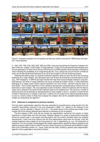 Visual, text and audio information analysis for hypervideo, ﬁnal release D1.4
Figure 5: Indicative samples from the positive set that was used for training the “RBB Studio Anhorper-
son” visual classiﬁer.
[1, 100], [100, 150], [150, 200], [200, 300] and [300, max] and calculating this frequency histogram for
each of the ten “images” (initial image, 9 image patches). Finally, all the aforementioned histogram bins
are concatenated in a vector which serves as the input to an SVM classiﬁer which provides a conﬁdence
value indicating the probability of an image being blurred. Thus, taking into account the blur conﬁdence
score we remove the blurred keyframes so as not to be included in the ﬁnal clustering process.
Following this ﬁltering step, our keyframe selection algorithm takes as input the set of the remaining
keyframes for a video chapter, and represents each one of them by extracting a low-level feature vector
(e.g., HSV histogram). In [PM14] we experimented with high level visual concepts instead of using low-
level features, but while in image collections the visual concepts give better results, in video keyframes
belonging to a single cluster (where several keyframes are very similar), low-level features seem to
work better. The K-means algorithm is then utilized for grouping the extracted feature vectors from the
keyframes of each chapter, into a pre-speciﬁed number of clusters, while the keyframe with the feature
vector that is closest to the center of each deﬁned cluster is the selected one. The maximum number of
keyframes that can be selected as representatives for each chapter is set to 5, however in case that the
number of keyframes for a chapter is less than 5 (either from the output of the ﬁltering described above
or due to a small number of shots that compose the chapter) then all the available keyframes for this
chapter are selected by the algorithm.
3.2.5 Advances in comparison to previous versions
The ﬁrst scene segmentation algorithm that was evaluated for its performance using content from the
LinkedTV documentary scenario is the one introduced in [SMK+11]. Based on the ﬁndings of this
evaluation, and as reported in Section 3.6 of D1.1, the performance of this method was limited, since
roughly half of the scenes detected were deemed unnecessary by the annotators.
The ﬁrst release of WP1 tools did not include any segmentation method for the creation of video
fragments in a level higher than the shot level. However, based on a variety of experiments conducted
during the second year in the project and discussions with the content providers about the analysis
requirements, it was more than obvious that the shot segmentation alone was not enough, since the
created fragments were judged as too ﬁne-grained for use in hyperlinking as, e.g., the end-points of
hyperlinks. For this purpose, we developed the chapter segmentation algorithms that are aligned to the
speciﬁc analysis needs of each LinkedTV scenario, while moreover we combined all the different modal-
ities of the multimedia content (i.e., visual, audio and text data), building a generic topic segmentation
algorithm that is applicable to any kind of content.
c LinkedTV Consortium, 2014 21/62
 