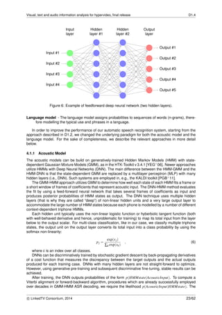 Visual, text and audio information analysis for hypervideo, ﬁnal release D1.4
Input #1
Input #2
Input #3
Input #4
Output #1
Output #2
Output #3
Output #4
Output #5
Hidden
layer #1
Hidden
layer #2
Input
layer
Output
layer
Figure 6: Example of feedforward deep neural network (two hidden layers).
Language model - The language model assigns probabilities to sequences of words (n-grams), there-
fore modelling the typical use and phrases in a language.
In order to improve the performance of our automatic speech recognition system, starting from the
approach described in D1.2, we changed the underlying paradigm for both the acoustic model and the
language model. For the sake of completeness, we describe the relevant approaches in more detail
below.
4.1.1 Acoustic Model
The acoustic models can be build on generatively-trained Hidden Markov Models (HMM) with state-
dependent Gaussian Mixture Models (GMM), as in the HTK-Toolkit v 3.4.1 [YEG+06]. Newer approaches
utilize HMMs with Deep Neural Networks (DNN). The main difference between the HMM-GMM and the
HMM-DNN is that the state-dependent GMM are replaced by a multilayer perceptron (MLP) with many
hidden layers (i.e., DNN). Such systems are employed in, e.g., the KALDI toolkit [PGB+11].
The GMM-HMM approach utilizes GMM to determine how well each state of each HMM ﬁts a frame or
a short window of frames of coefﬁcients that represent acoustic input. The DNN-HMM method evaluates
the ﬁt by using a feed-forward neural network that takes several frames of coefﬁcients as input and
produces posterior probabilities of HMM states as output. The DNN technique uses multiple hidden
layers (that is why they are called “deep”) of non-linear hidden units and a very large output layer to
accommodate the large number of HMM states because each phone is modelled by a number of different
context-dependent triphone HMMs.
Each hidden unit typically uses the non-linear logistic function or hyberbolic tangent function (both
with well-behaved derivative and hence, unproblematic for training) to map its total input from the layer
below to the output scalar. For multi-class classiﬁcation, like in our case, we classify multiple triphone
states, the output unit on the output layer converts its total input into a class probability by using the
softmax non-linearity:
pj =
exp(xj)
∑k exp(xk)
, (6)
where k is an index over all classes.
DNNs can be discriminatively trained by stochastic gradient descent by back-propagating derivatives
of a cost function that measures the discrepancy between the target outputs and the actual outputs
produced for each training case. DNNs with many hidden layers are not straight-forward to optimize.
However, using generative pre-training and subsequent discriminative ﬁne-tuning, stable results can be
achieved.
After training, the DNN outputs probabilities of the form p(HMMstate|AcousticInput). To compute a
Viterbi alignment or forward-backward algorithm, procedures which are already successfully employed
over decades in GMM-HMM ASR decoding, we require the likelihood p(AcousticInput|HMMstate). The
c LinkedTV Consortium, 2014 23/62
 