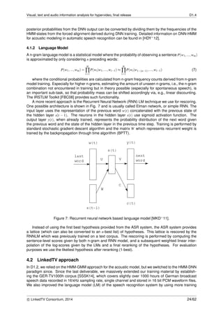 Visual, text and audio information analysis for hypervideo, ﬁnal release D1.4
posterior probabilities from the DNN output can be converted by dividing them by the frequencies of the
HMM-states from the forced alignment derived during DNN training. Detailed information on DNN-HMM
for acoustic modeling in automatic speech recognition can be found in [HDY+12].
4.1.2 Language Model
A n-gram language model is a statistical model where the probability of observing a sentence P(w1,...,wm)
is approximated by only considering n preceding words:
P(w1,...,wm) =
m
∏
i=1
P(wi|w1,...,wi−1) ≈
m
∏
i=1
P(wi|w1−(n−1),...,wi−1) (7)
where the conditional probabilities are calculated from n-gram frequency counts derived from n-gram
model training. Especially for higher n-grams, estimating the amount of unseen n-grams, i.e., the n-gram
combination not encountered in training but in theory possible (especially for spontaneous speech), is
an important sub-task, so that probability mass can be shifted accordingly via, e.g., linear discounting.
The IRSTLM Toolkit [FBC08] provides such functionality.
A more recent approach is the Recurrent Neural Network (RNN) LM technique we use for rescoring.
One possible architecture is shown in Fig. 7 and is usually called Elman network, or simple RNN. The
input layer uses the representation of the previous word w(t) concatenated with the previous state of
the hidden layer s(t − 1). The neurons in the hidden layer s(t) use sigmoid activation function. The
output layer y(t), when already trained, represents the probability distribution of the next word given
the previous word and the state of the hidden layer in the previous time step. Training is performed by
standard stochastic gradient descent algorithm and the matrix W which represents recurrent weight is
trained by the backpropagation through time algorithm (BPTT).
Figure 7: Recurrent neural network based language model [MKD+11].
Instead of using the ﬁrst best hypothesis provided from the ASR system, the ASR system provides
a lattice (which can also be converted to an n-best list) of hypotheses. This lattice is rescored by the
RNNLM which was previously trained on a text corpus. The rescoring is performed by computing the
sentence-level scores given by both n-gram and RNN model, and a subsequent weighted linear inter-
polation of the log-scores given by the LMs and a ﬁnal reranking of the hypotheses. For evaluation
purposes we use the likeliest hypothesis after reranking (1-best).
4.2 LinkedTV approach
In D1.2, we relied on the HMM-GMM approach for the acoustic model, but we switched to the HMM-DNN
paradigm since. Since the last deliverable, we massively extended our training material by establish-
ing the GER-TV1000h corpus [SSSK14], which covers slightly over 1000 hours of German broadcast
speech data recorded in 16 kHz sampling rate, single channel and stored in 16 bit PCM waveform ﬁles.
We also improved the language model (LM) of the speech recognition system by using more training
c LinkedTV Consortium, 2014 24/62
 